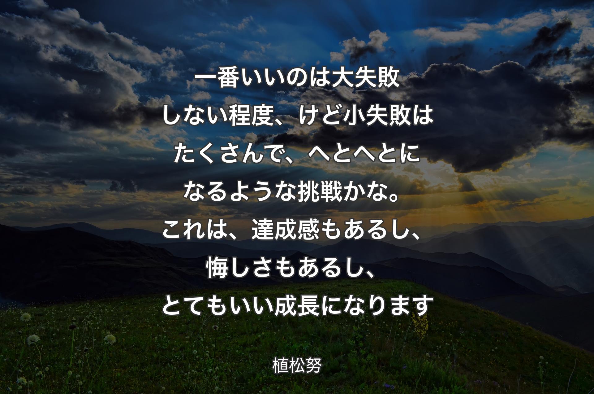 一番いいのは大失敗しない程度、けど小失敗はたくさんで、へとへとになるような挑戦かな。これは、達成感もあるし、悔しさもあるし、とてもいい成長になります - 植松努