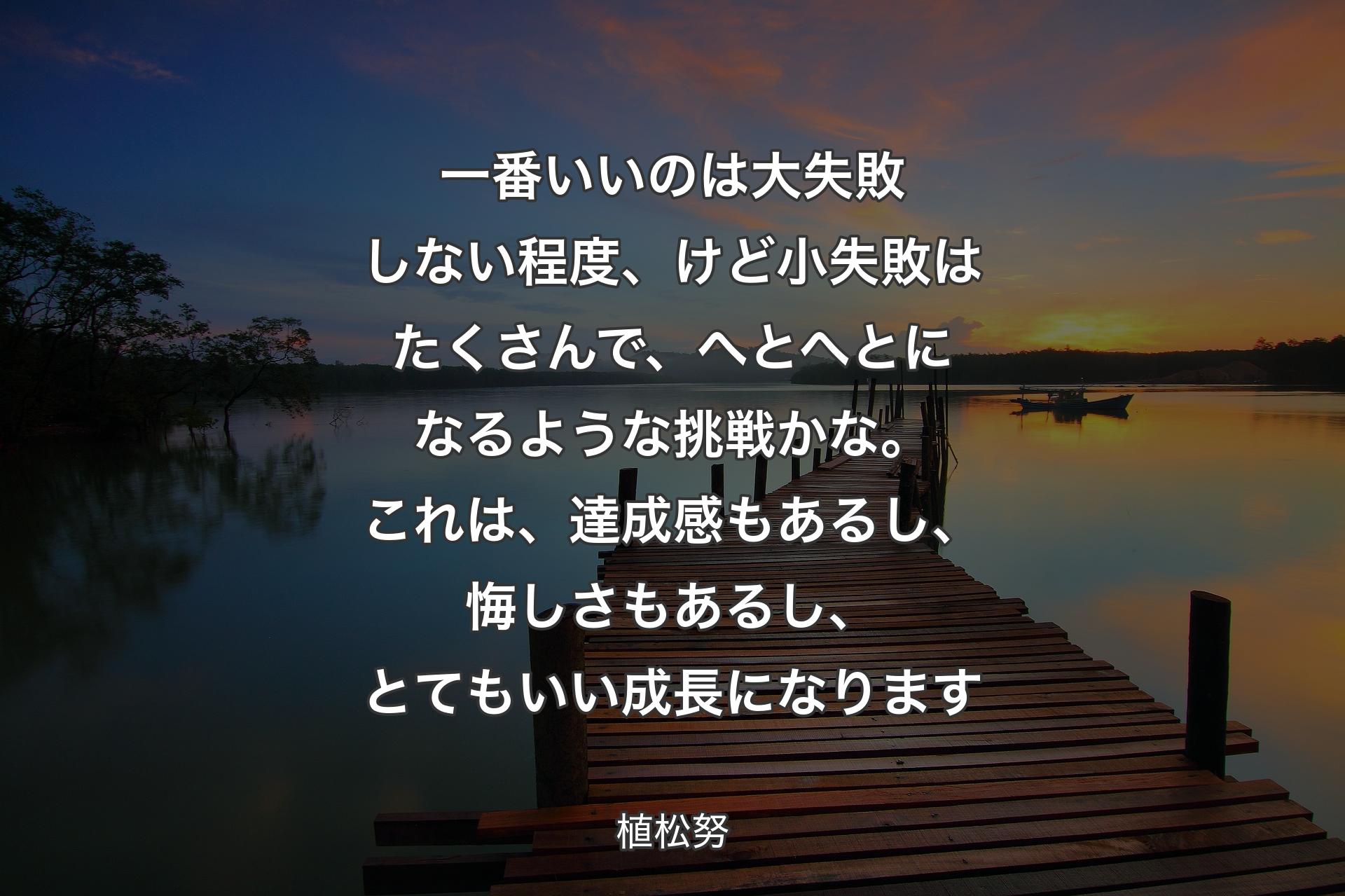 【背景3】一番いいのは大失敗しない程度、けど小失敗はたくさんで、へとへとになるような挑戦かな。これは、達成感もあるし、悔しさもあるし、とてもいい成長になります - 植松努