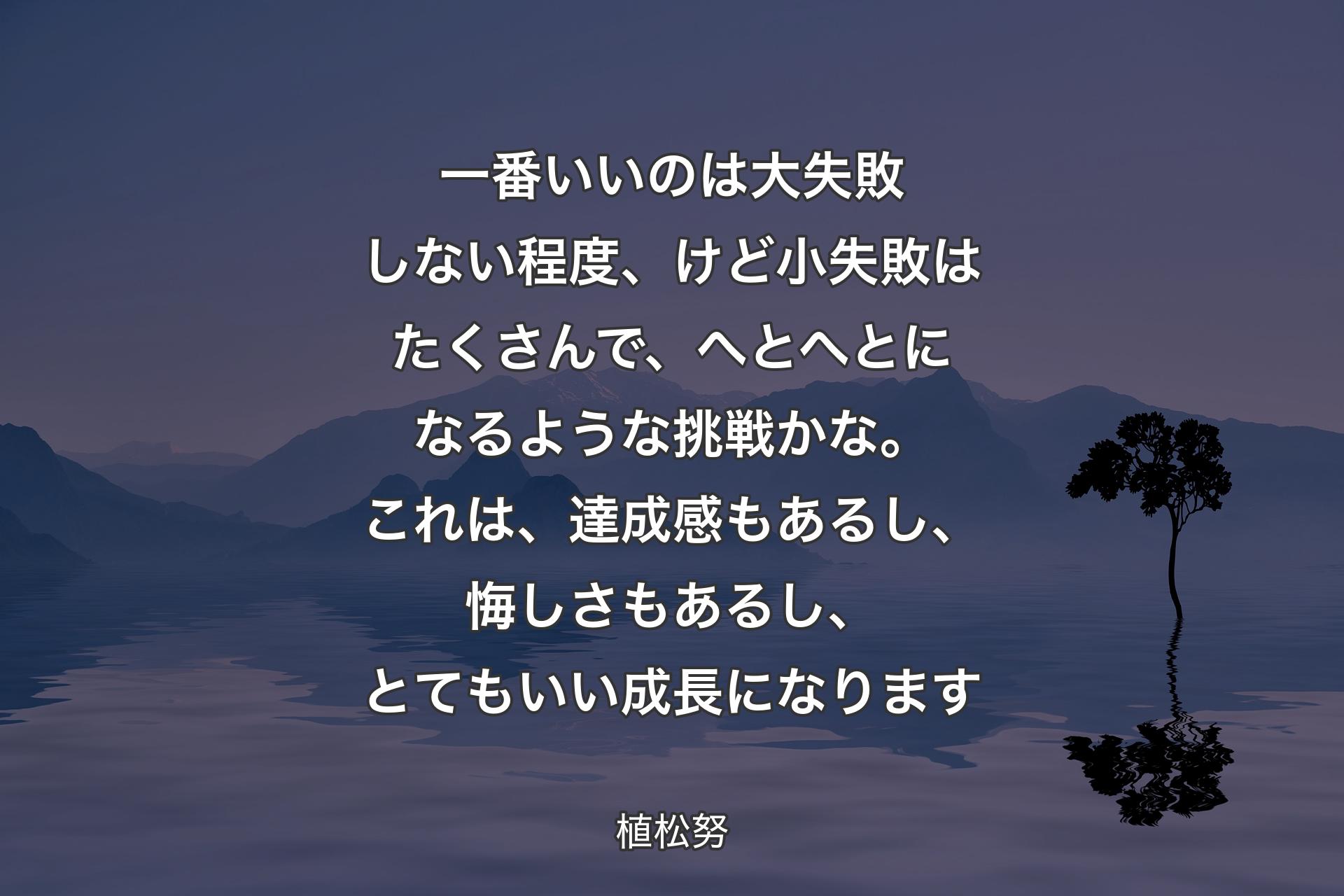 【背景4】一番いいのは大失敗しない程度、けど小失敗はたくさんで、へとへとになるような挑戦かな。これは、達成感もあるし、悔しさもあるし、とてもいい成長になります - 植松努