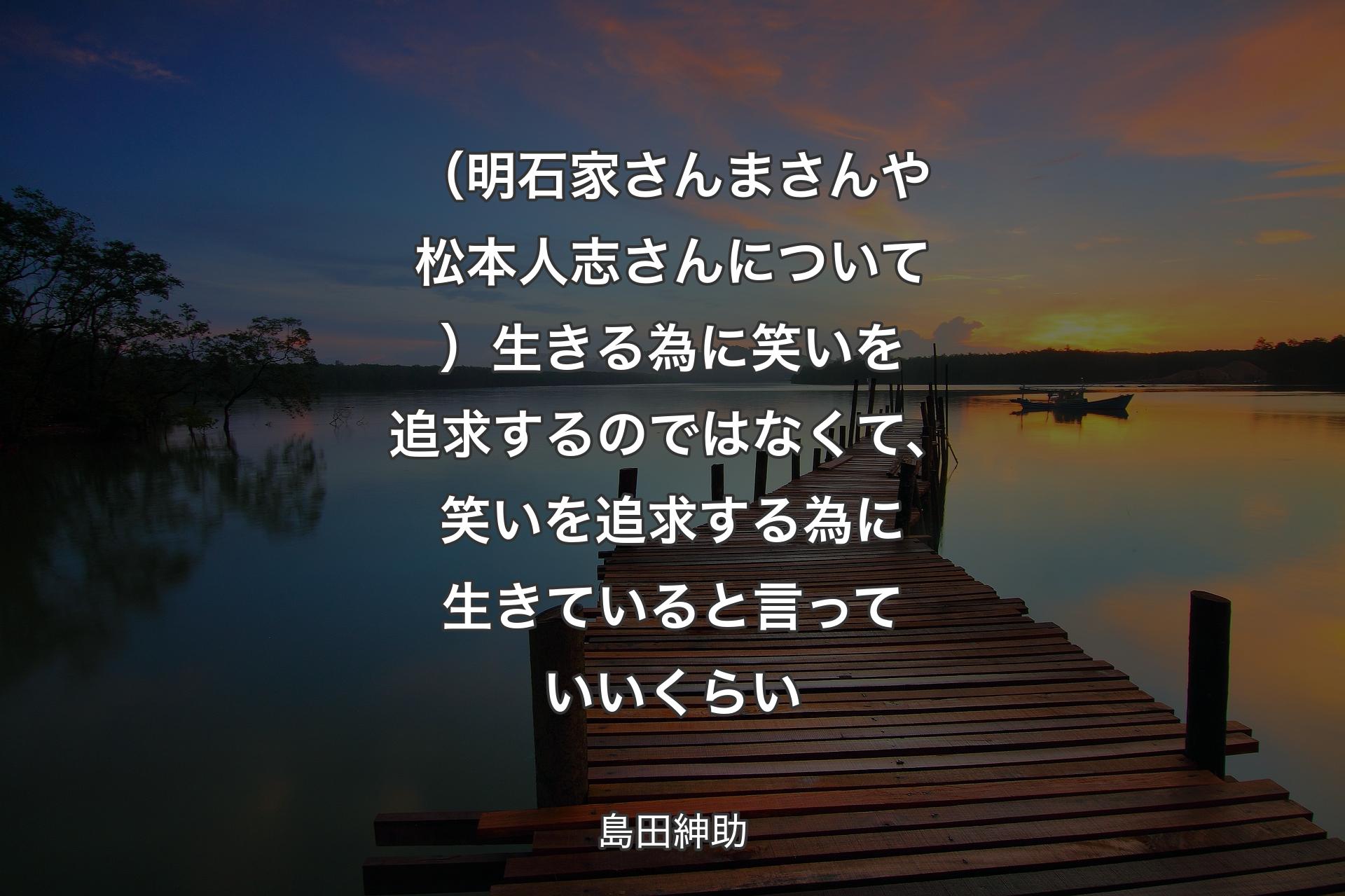 （明石家さんまさんや松本人志さんについて）生きる為に笑いを追求するのではなくて、笑いを追求する為に生きていると言っていいくらい - 島田紳助