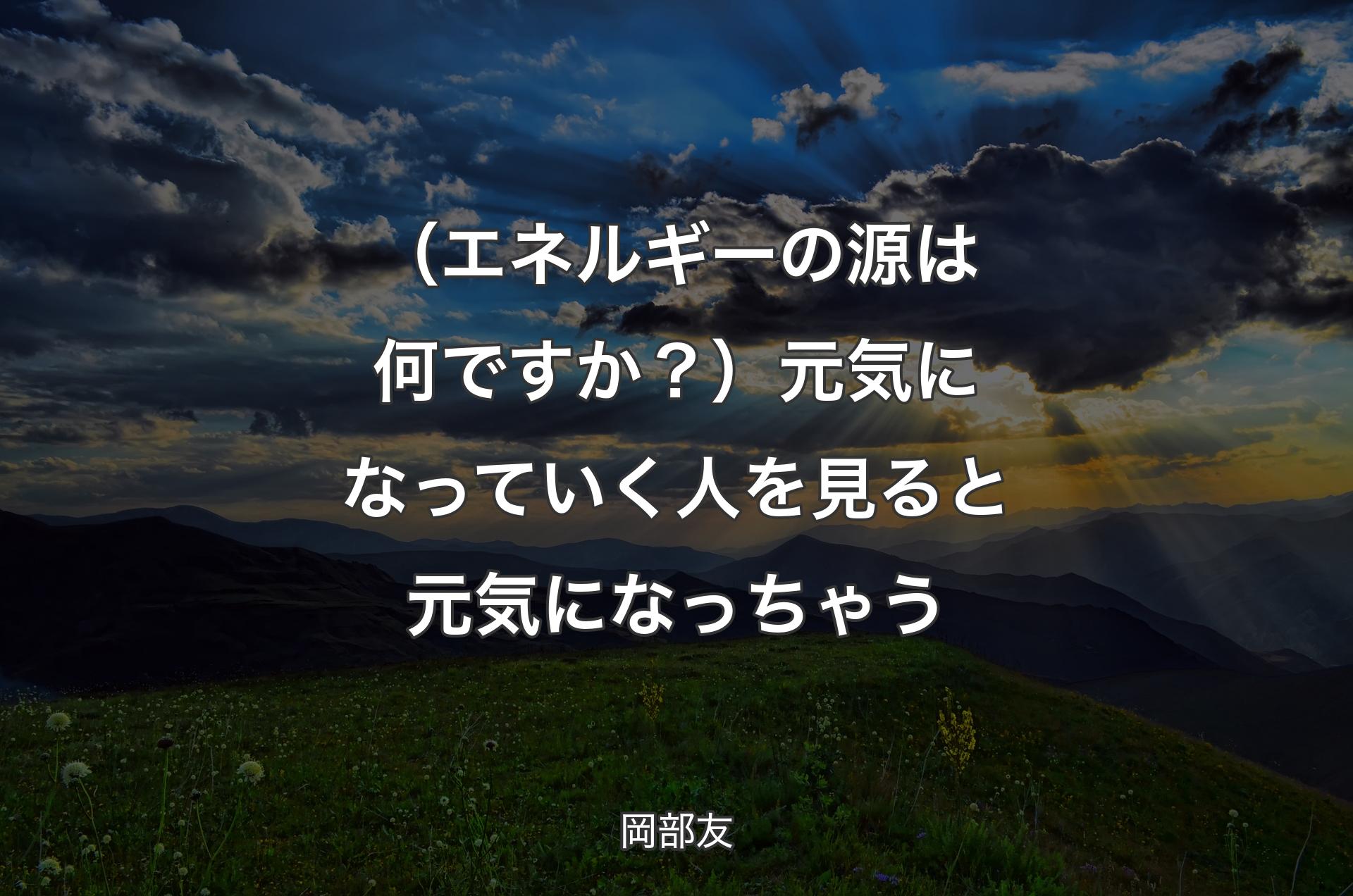 （エネルギーの源は何ですか？）元気になっていく人を見ると元気になっちゃう - 岡部友