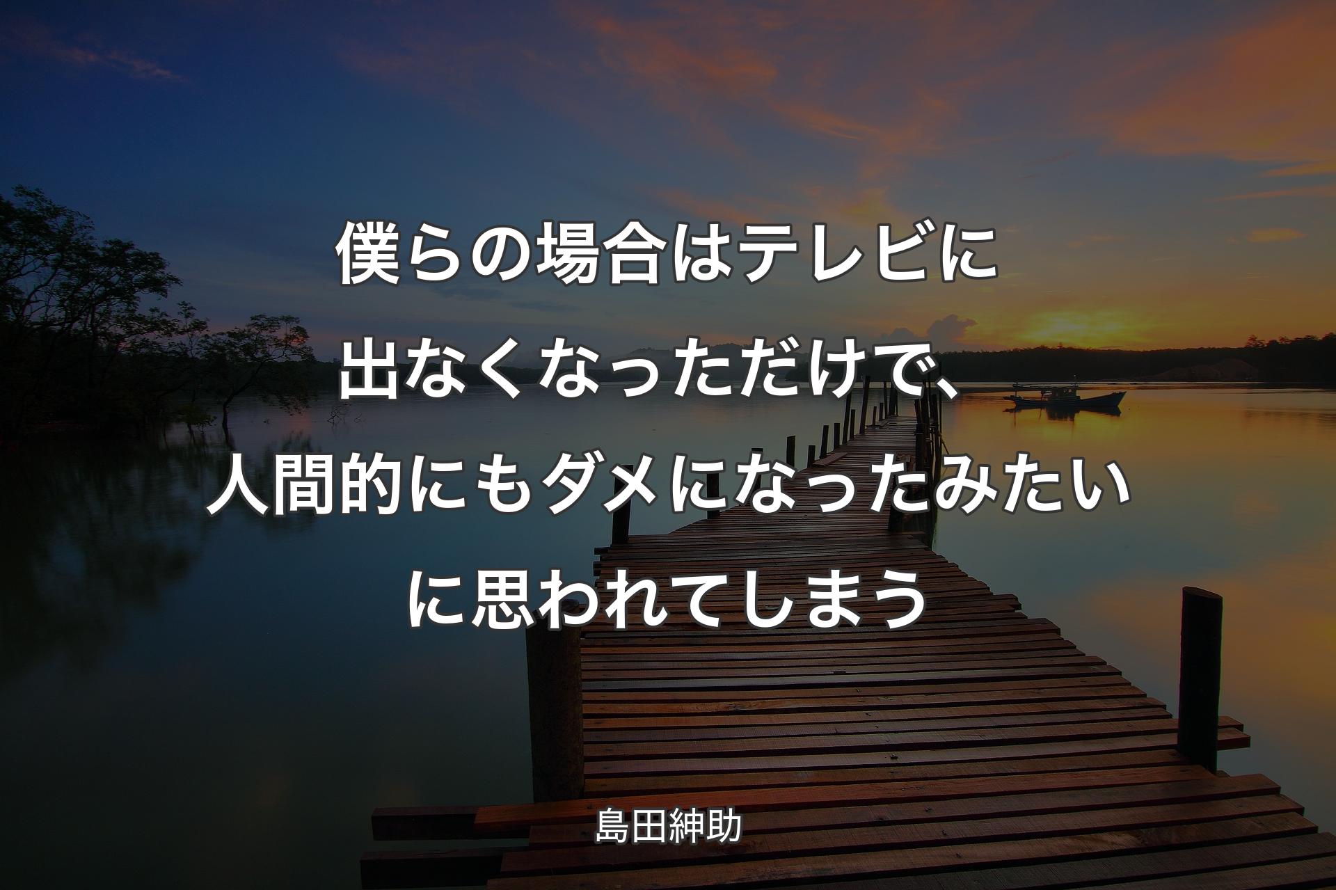 僕らの場合はテレビに出なくなっただけで、人間的にもダメになったみたいに思われてしまう - 島田紳助