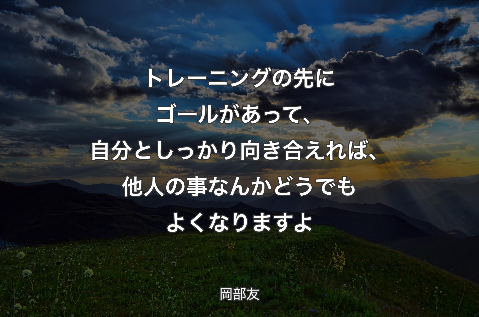 トレーニングの先にゴールがあって、自分としっかり向き合えれば、他人の事なんかどうでもよくなりますよ - 岡部友