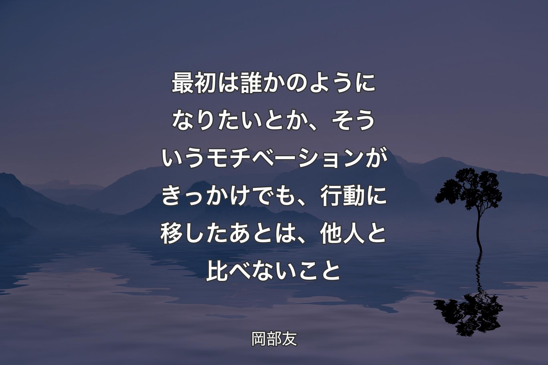 【背景4】最初は誰かのようになりたいとか、そういうモチベーションがきっかけでも、行動に移したあとは、他人と比べないこと - 岡部友