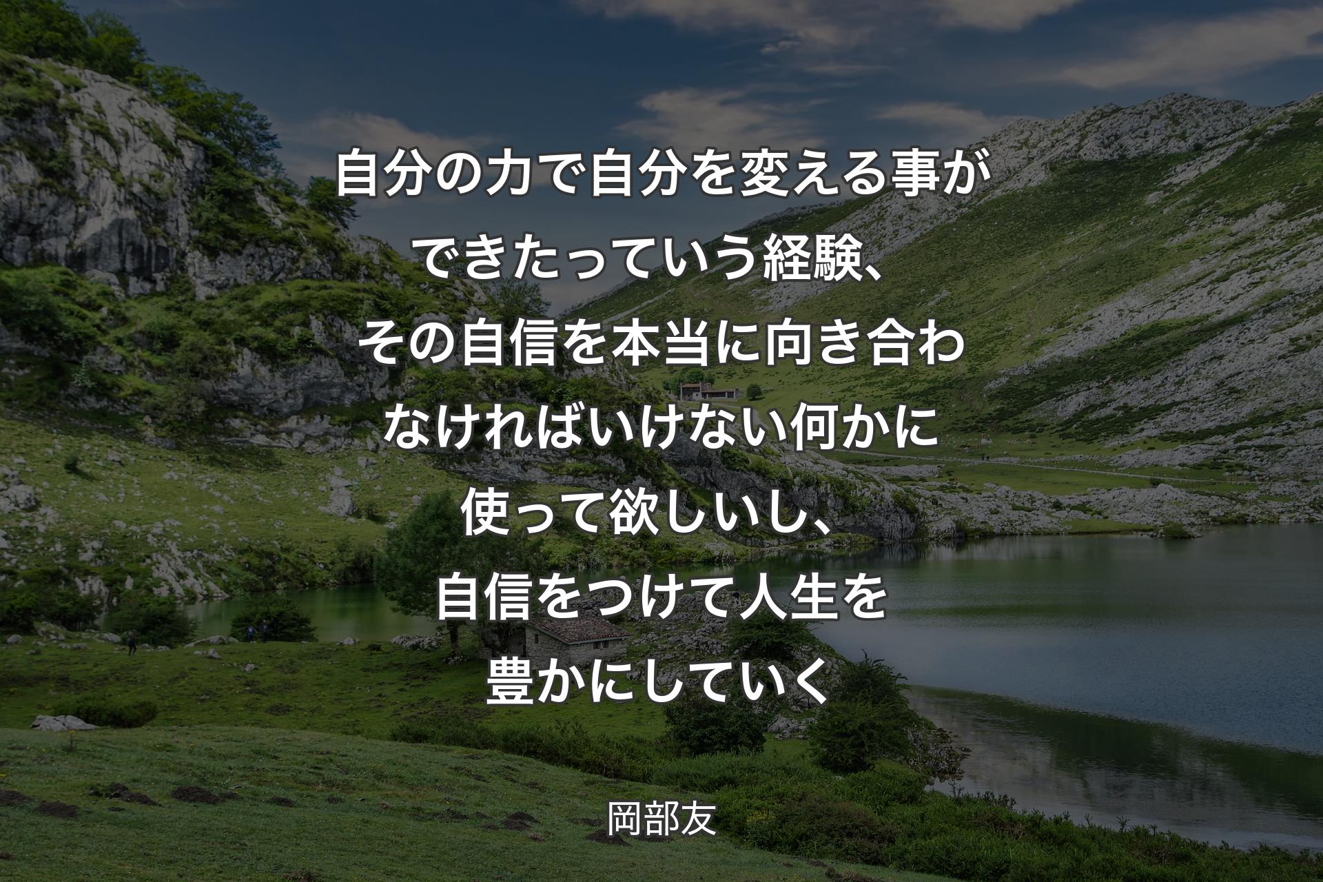 【背景1】自分の力で自分を変える事ができたっていう経験、その自信を本当に向き合わなければいけない何かに使って欲しいし、自信をつけて人生を豊かにしていく - 岡部友