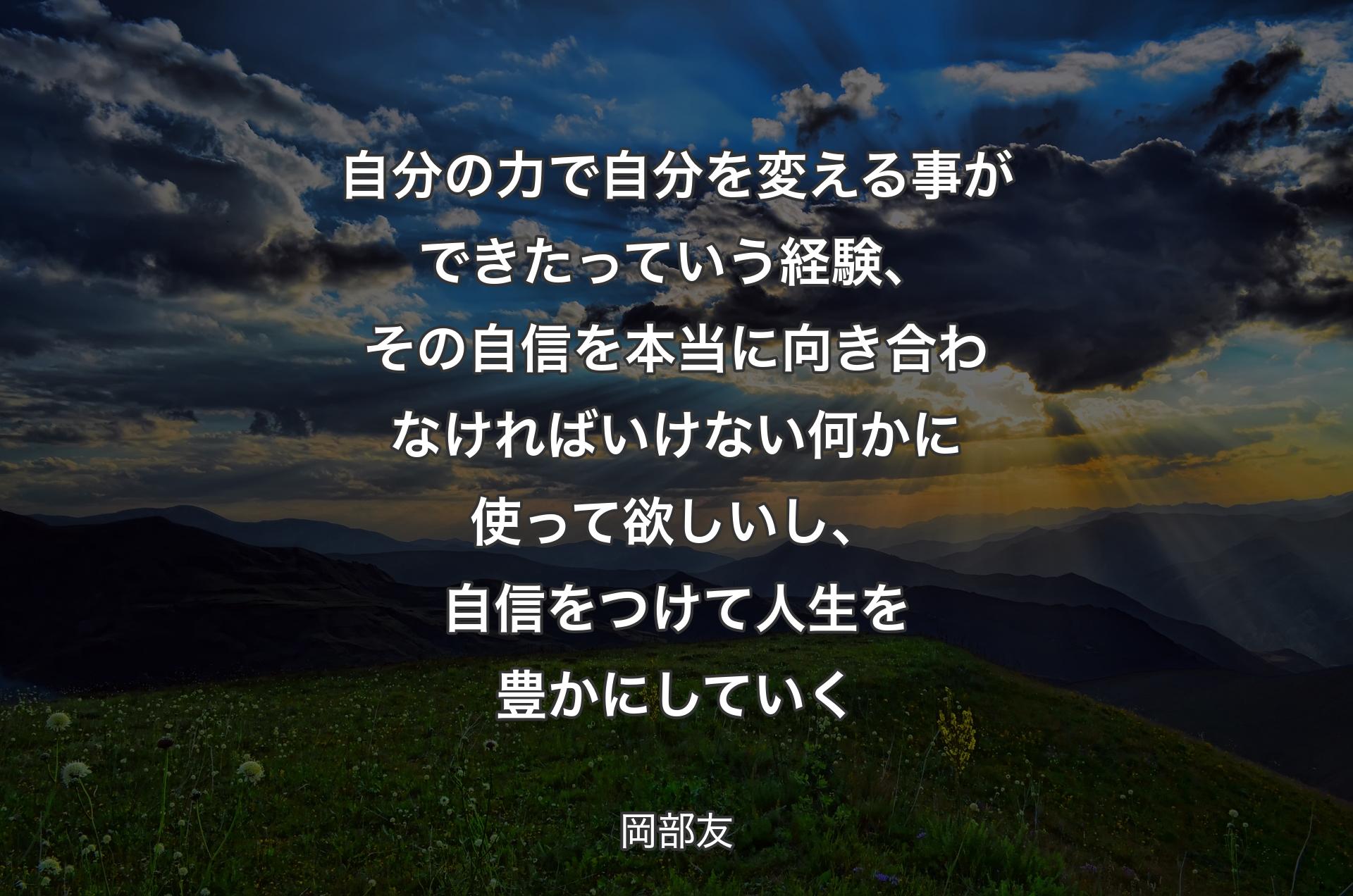 自分の力で自分を変える事ができたっていう経験、その自信を本当に向き合わなければいけない何かに使って欲しいし、自信をつけて人生を豊かにしていく - 岡部友