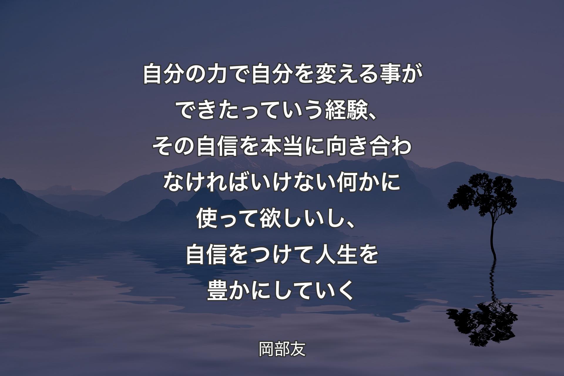 【背景4】自分の力で自分を変える事ができたっていう経験、その自信を本当に向き合わなければいけない何かに使って欲しいし、自信をつけて人生を豊かにしていく - 岡部友