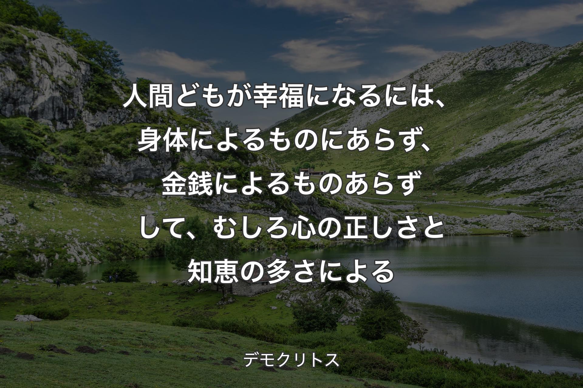 人間どもが幸福になるには、身体によるものにあらず、金銭によるものあらずして、むしろ心の正しさと知恵の多さによる - デモクリトス