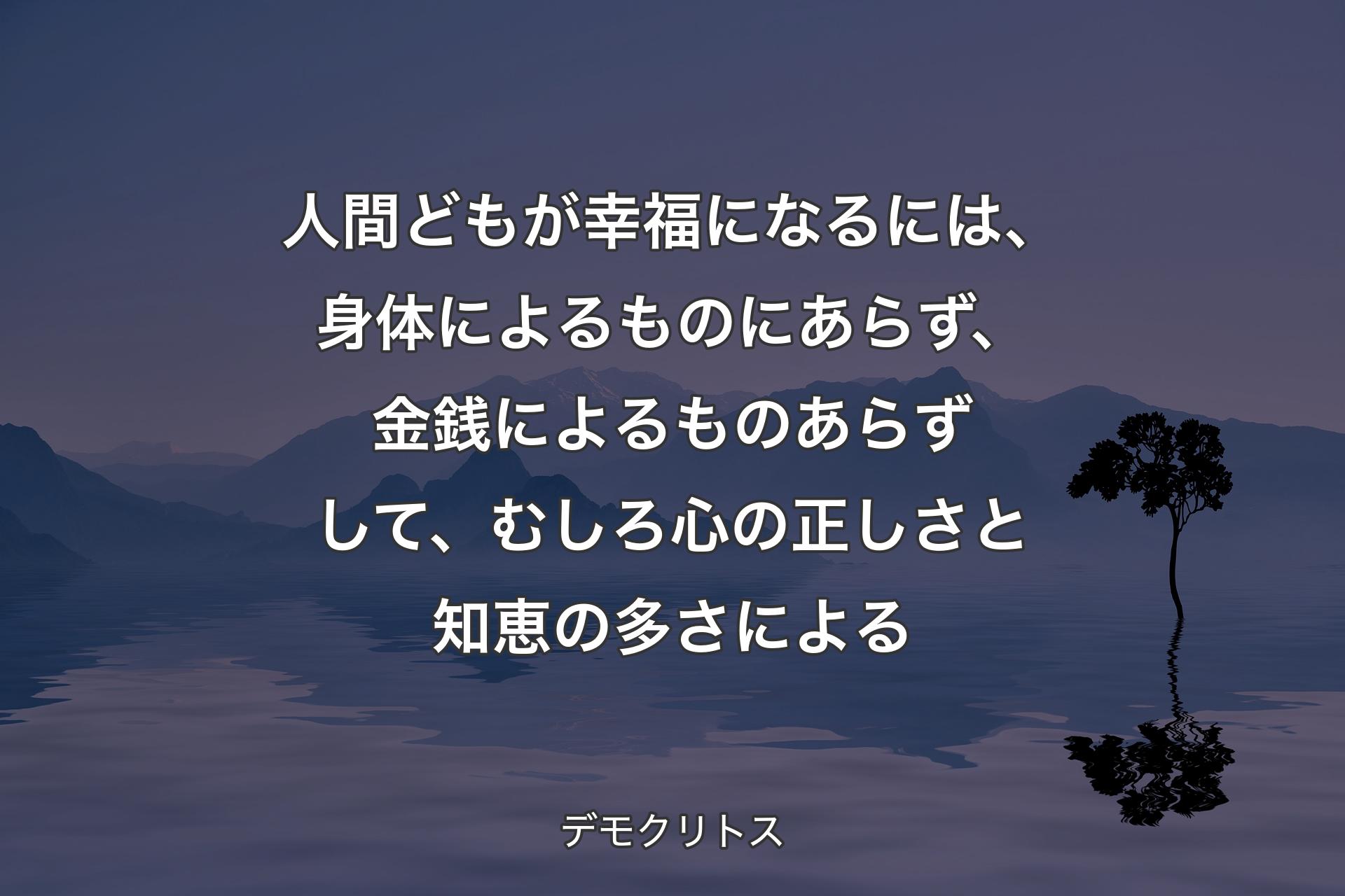 人間どもが幸福になるには、身体によるものにあらず、金銭によるものあらずして、むしろ心の正しさと知恵の多さによる - デモクリトス