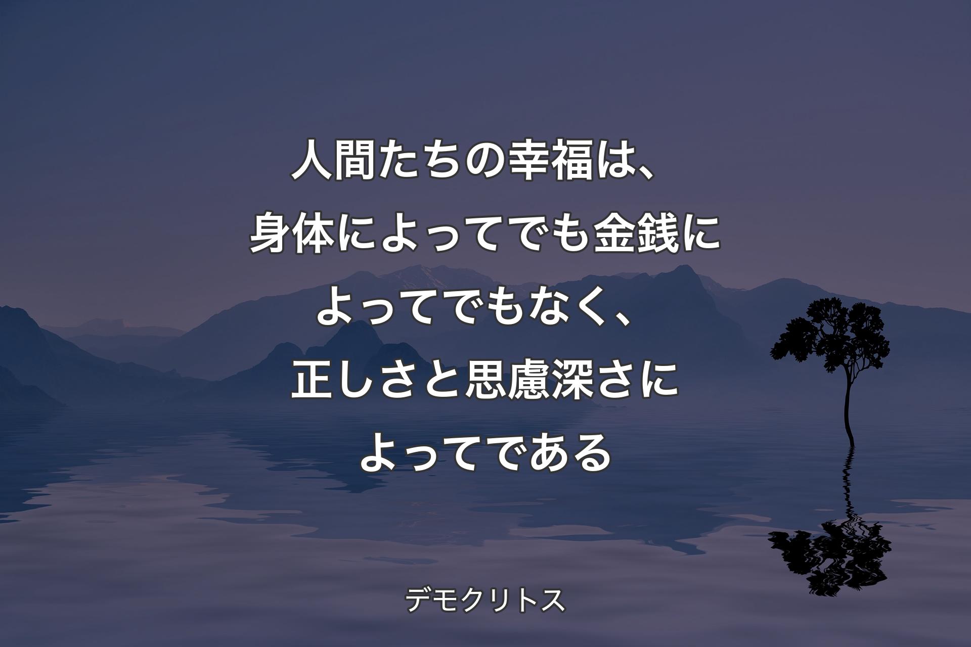 人間たちの幸福は、身体によってでも金銭によってでもなく、正しさと思慮深さによってである - デモクリトス