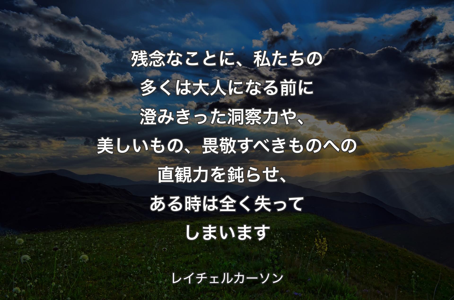 残念なことに、私たちの多くは大人になる前に澄みきった洞察力や、美しいもの、畏敬すべきものへの直観力を鈍らせ、ある時は全く失ってしまいます - レイチェルカーソン