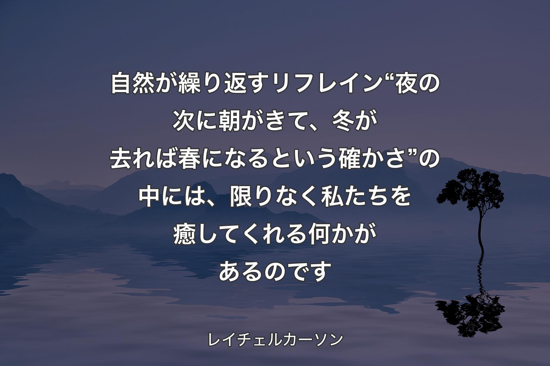 自然が繰り返すリフレイン“夜の次に朝がきて、冬が去れば春になるという確かさ”の中には、限りなく私たちを癒してくれる何かがあるのです - レイチェルカーソン