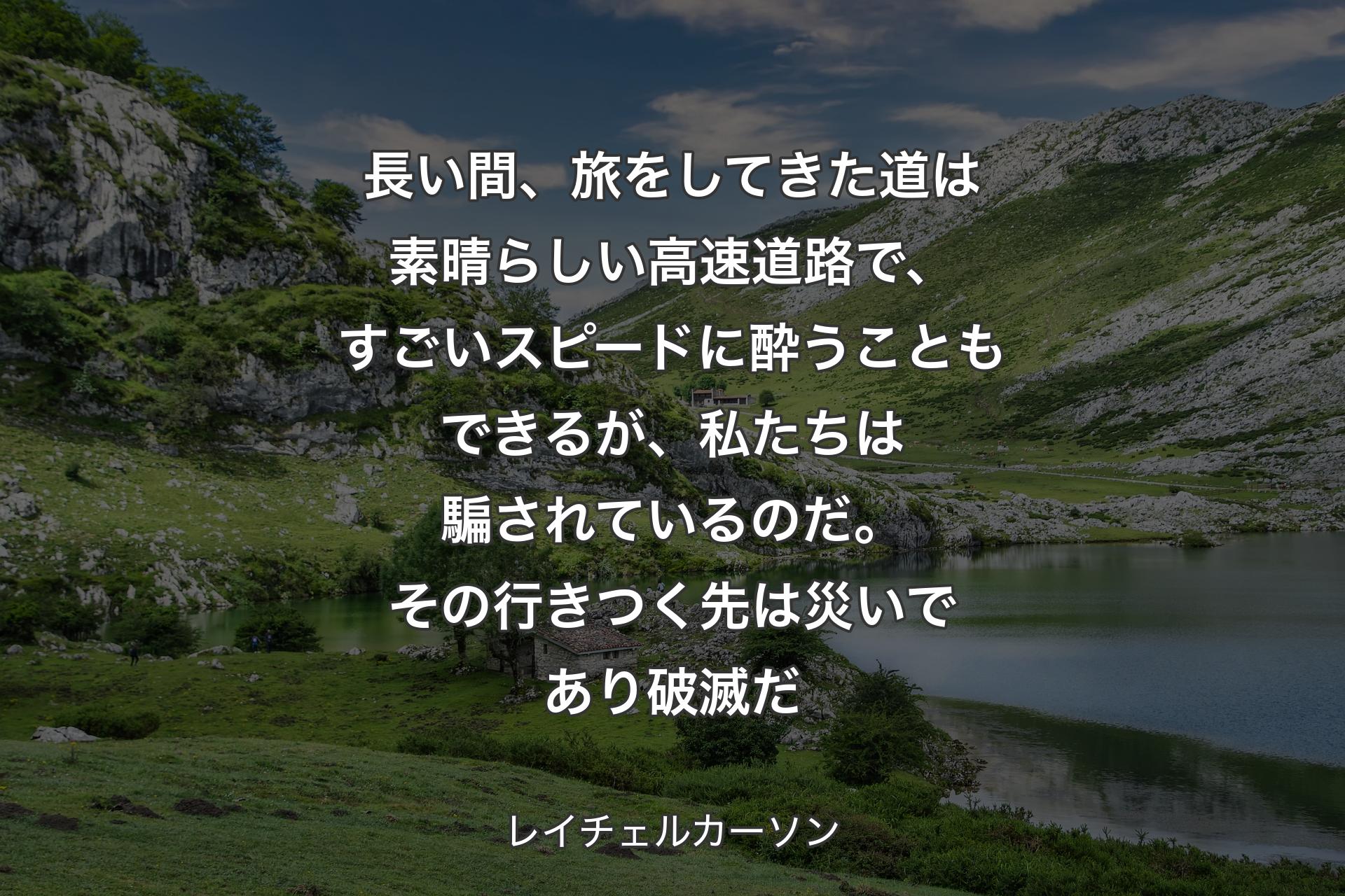 長い間、旅をしてきた道は素晴らしい高速道路で、すごいスピードに酔うこともできるが、私たちは騙されているのだ。その行きつく先は災いであり破滅だ - レイチェルカーソン