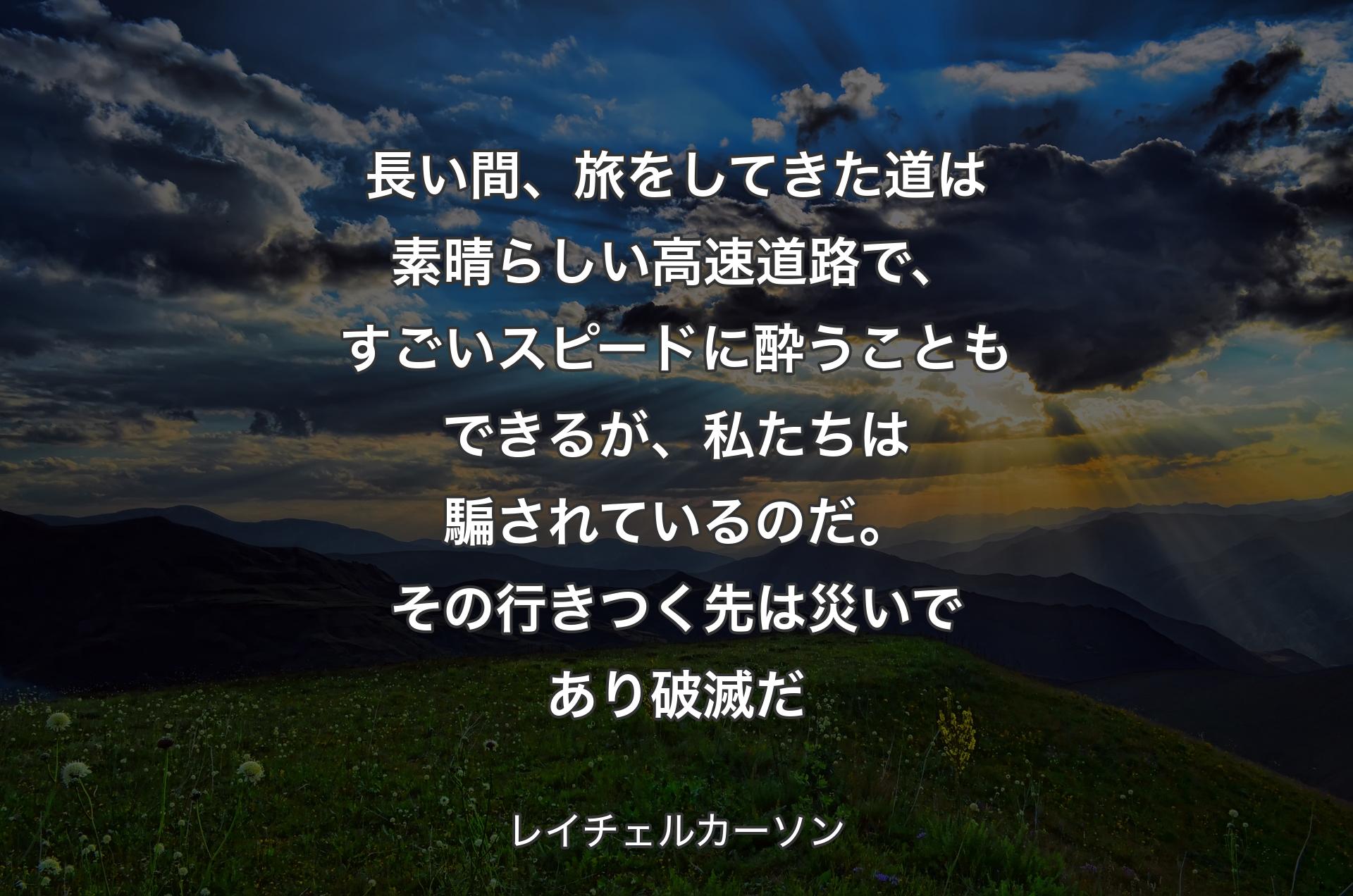 長い間、旅をしてきた道は素晴らしい高速道路で、すごいスピードに酔うこともできるが、私たちは騙されているのだ。その行きつく先は災いであり破滅だ - レイチェルカーソン