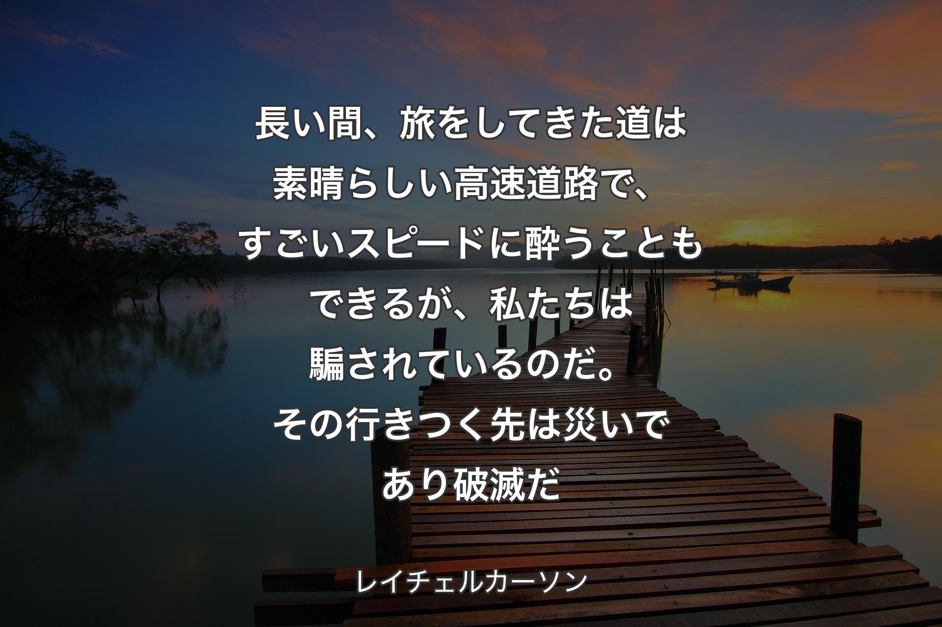 長い間、旅をしてきた道は素晴らしい高速道路で、すごいスピードに酔うこともできるが、私たちは騙されているのだ。その行きつく先は災いであり破滅だ - レイチェルカーソン