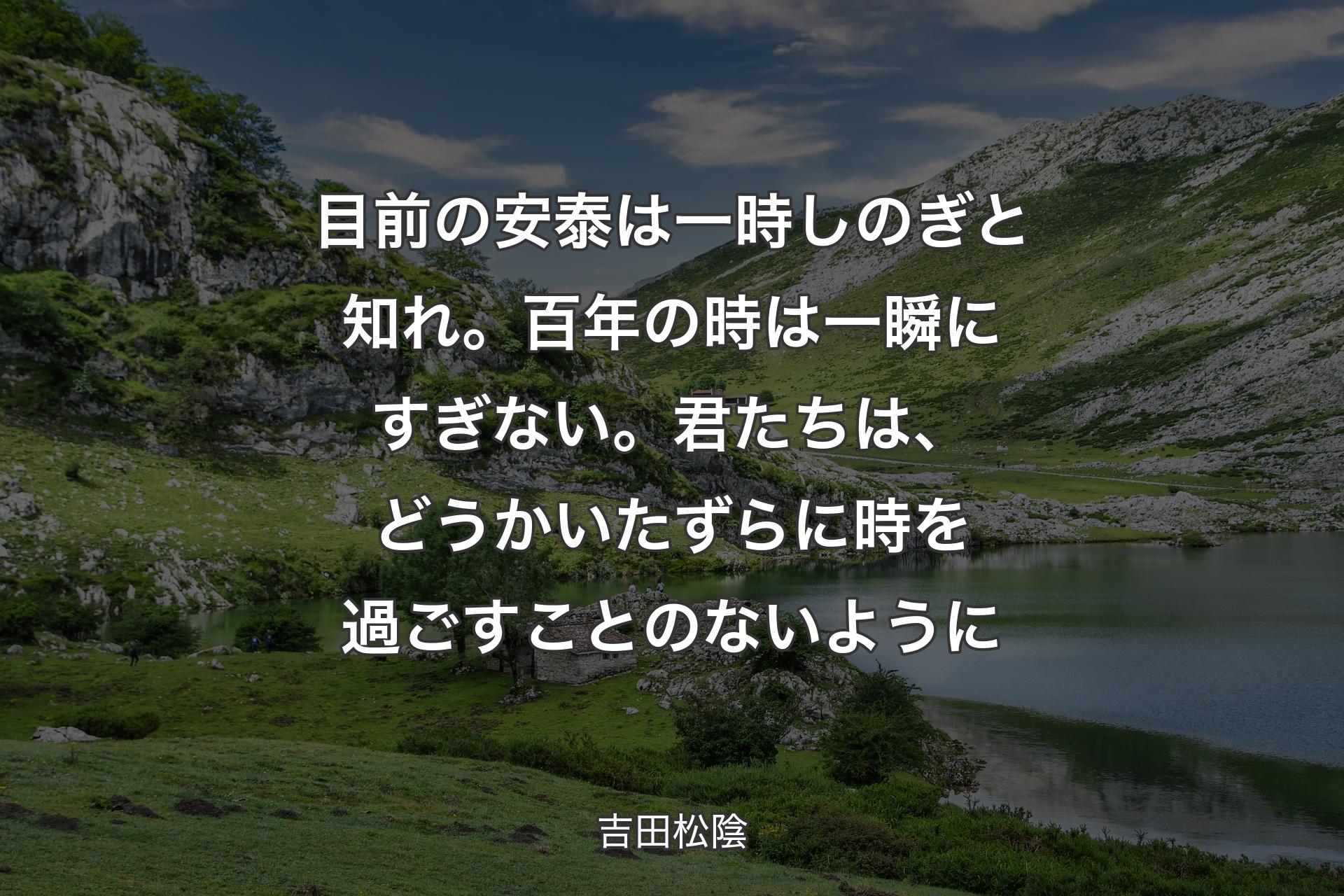 目前の安泰は一時しのぎと知れ。百年の時は一瞬にすぎない。君たちは、どうかいたずらに時を過ごすことのないように - 吉田松陰