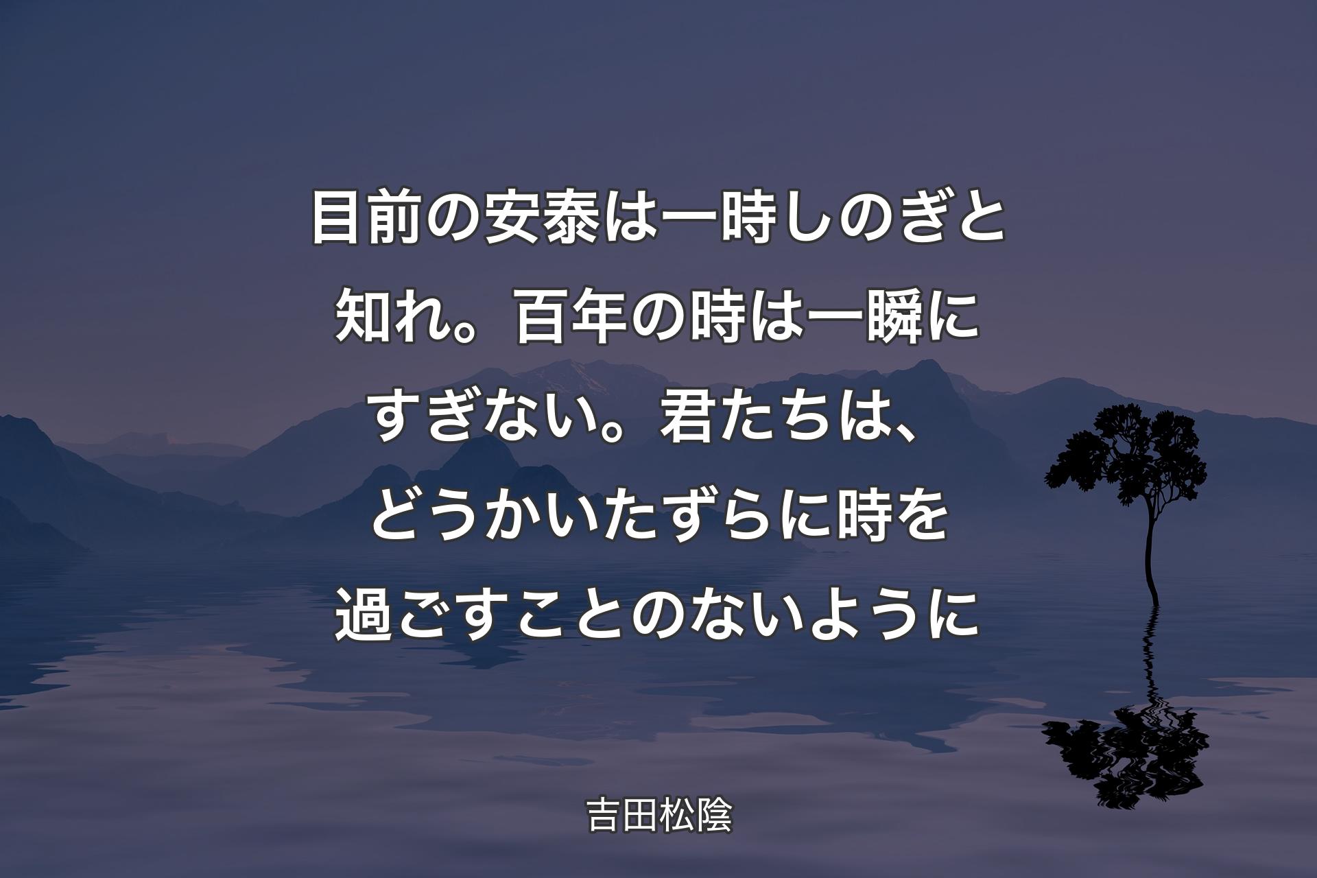 【背景4】目前の安泰は一時しのぎと知れ。百年の時は一瞬にすぎない。君たちは、どうかいたずらに時を過ごすことのないように - 吉田松陰