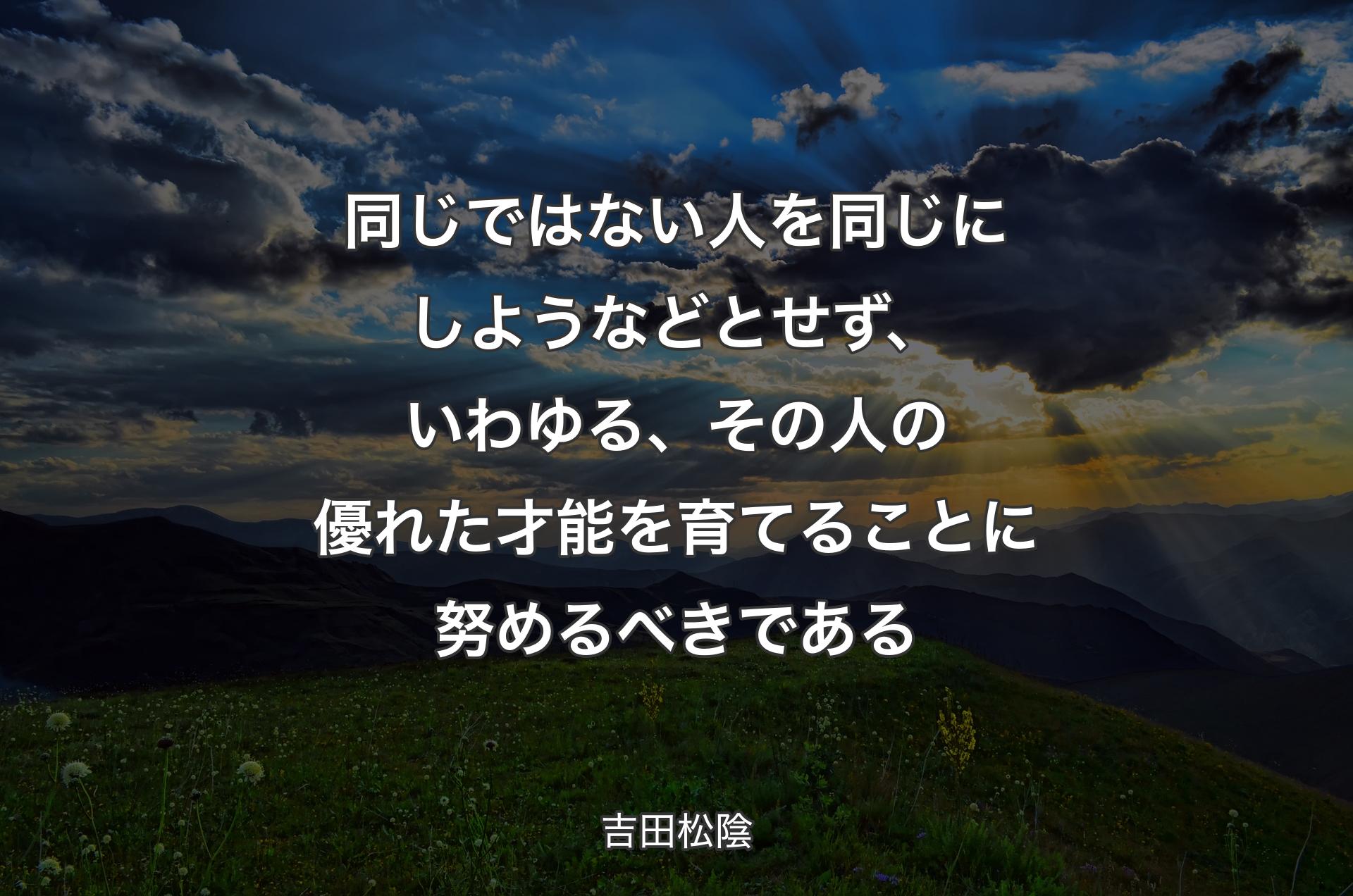 同じではない人を同じにしようなどとせず、いわゆる、その人の優れた才能を育てることに努めるべきである - 吉田松陰