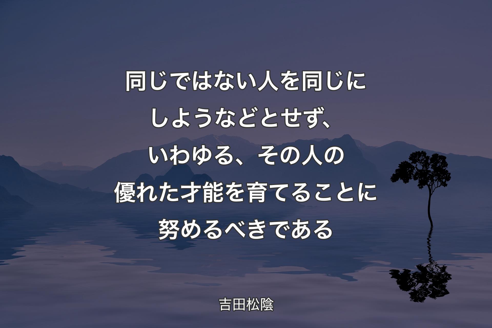 【背景4】同じではない人を同じにしようなどとせず、いわゆる、その人の優れた才能を育てることに努めるべきである - 吉田松陰