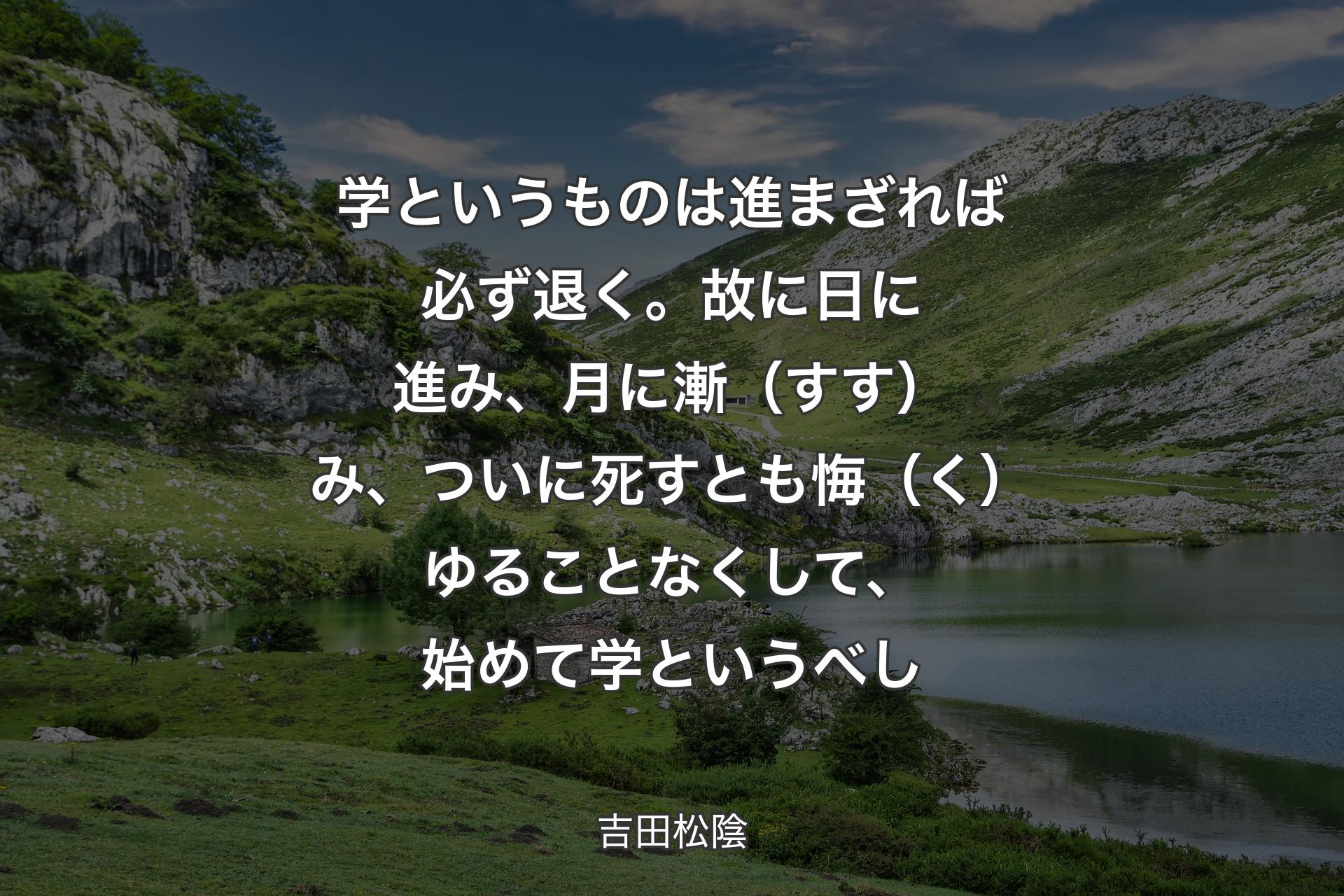 学というものは進まざれば必ず退く。故に日に進み、月に漸（すす）み、ついに死すとも悔（く）ゆることなくして、始めて学というべし - 吉田松陰