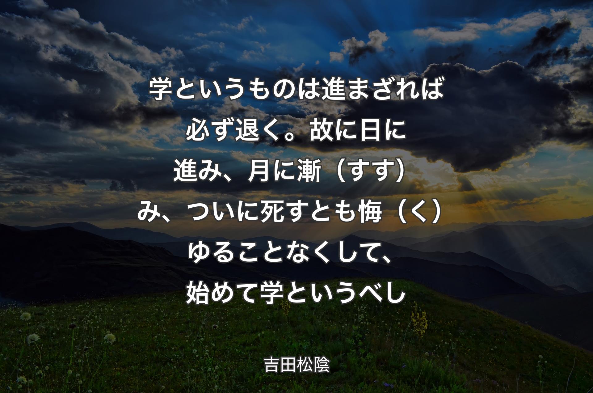 学というものは進まざれば必ず退く。故に日に進み、月に漸（すす）み、ついに死すとも悔（く）ゆることなくして、始めて学というべし - 吉田松陰