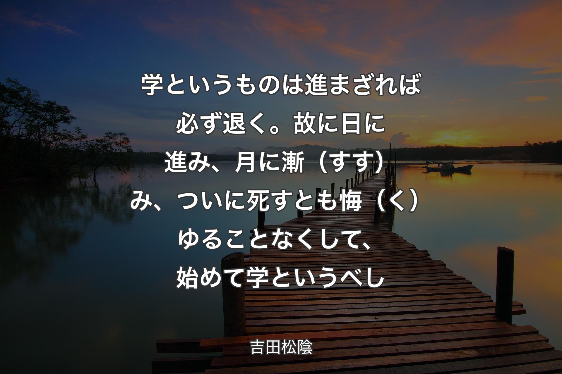 【背景3】学というものは進まざれば必ず退く。故に日に進み、月に漸（すす）み、ついに死すとも悔（く）ゆることなくして、始めて学というべし - 吉田松陰