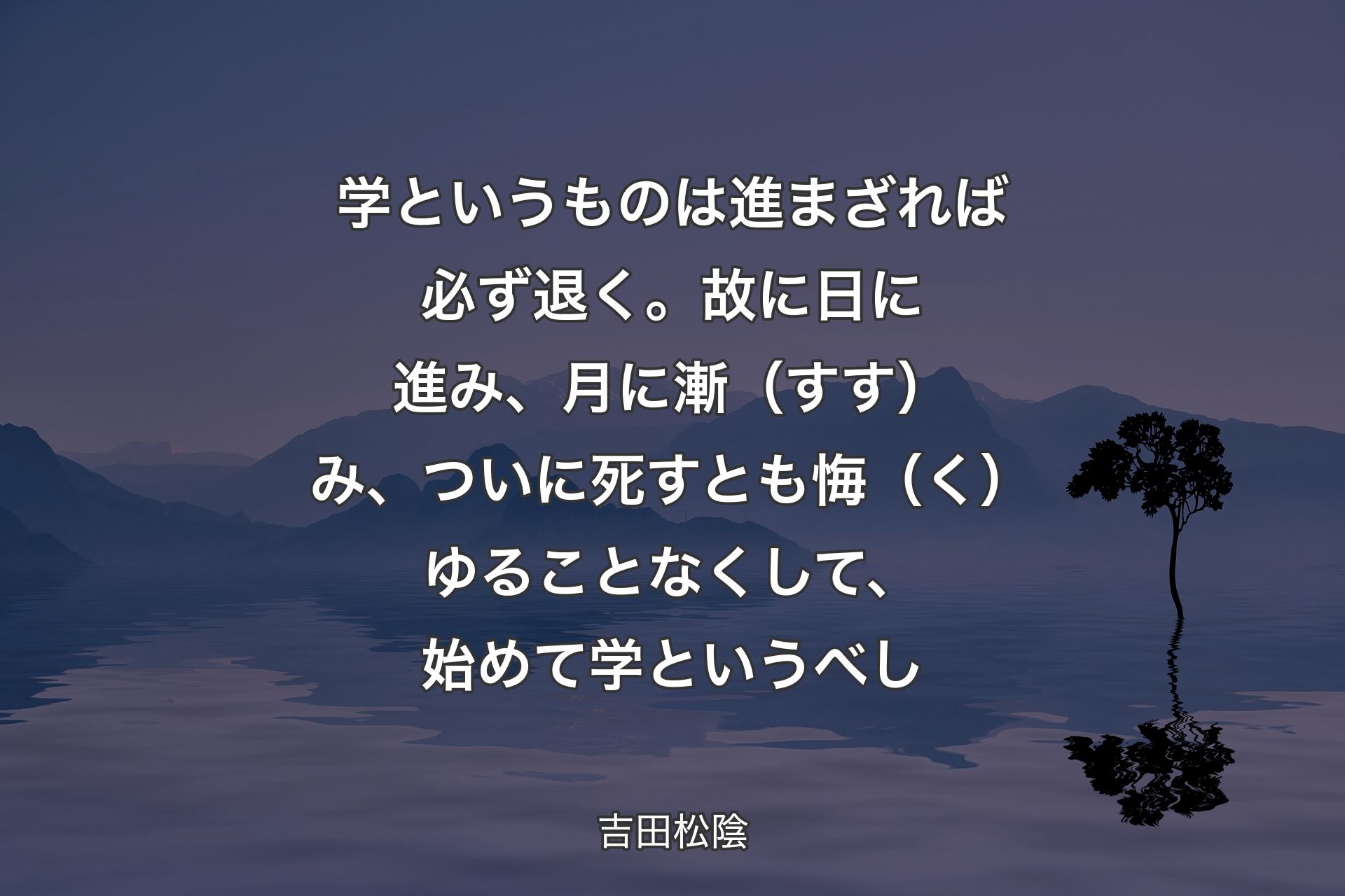 【背景4】学というものは進まざれば必ず退く。故に日に進み、月に漸（すす）み、ついに死すとも悔（く）ゆることなくして、始めて学というべし - 吉田松陰