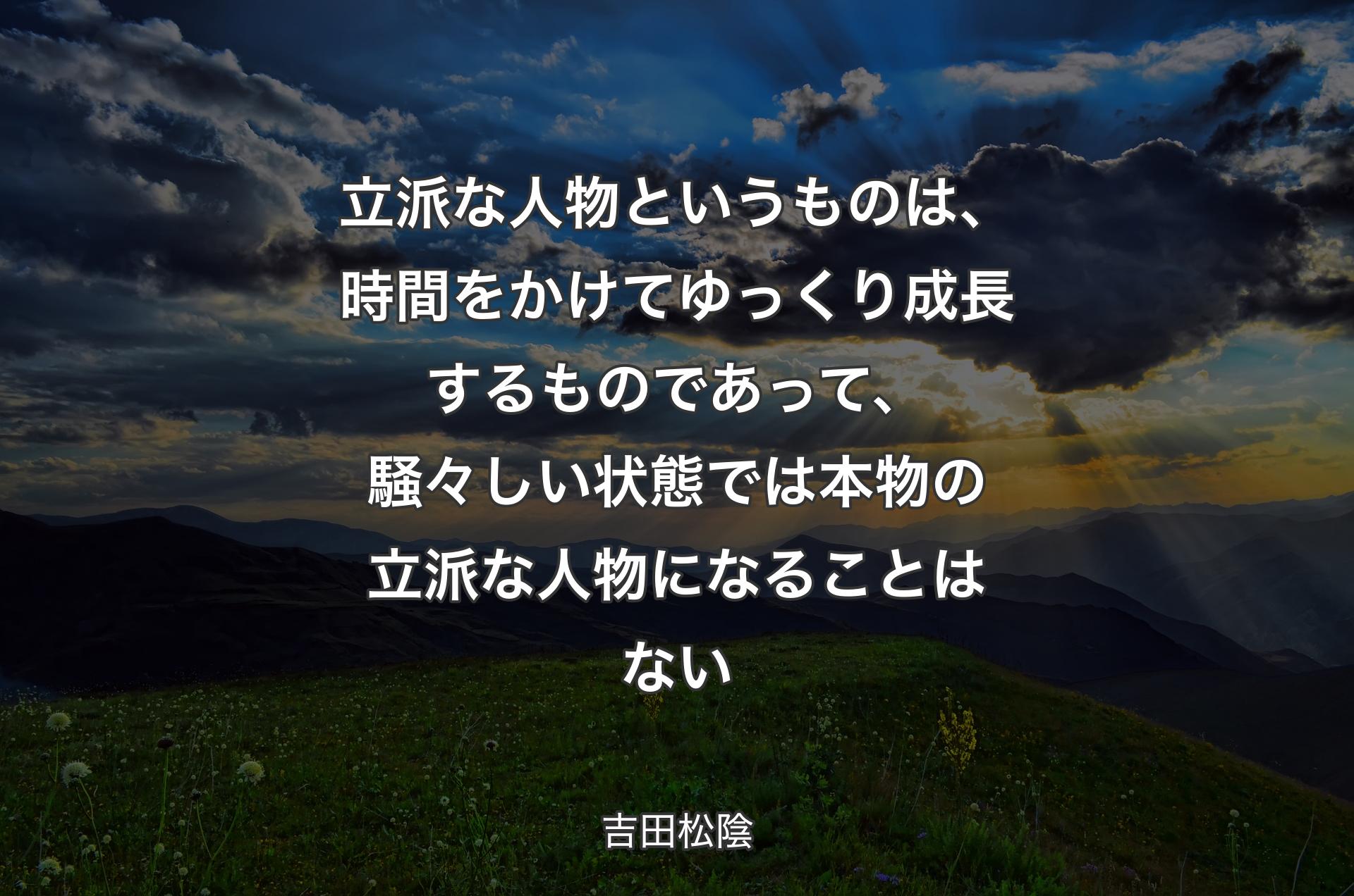 立派な人物というものは、時間をかけてゆっくり成長するものであって、騒々しい状態では本物の立派な人物になることはない - 吉田松陰