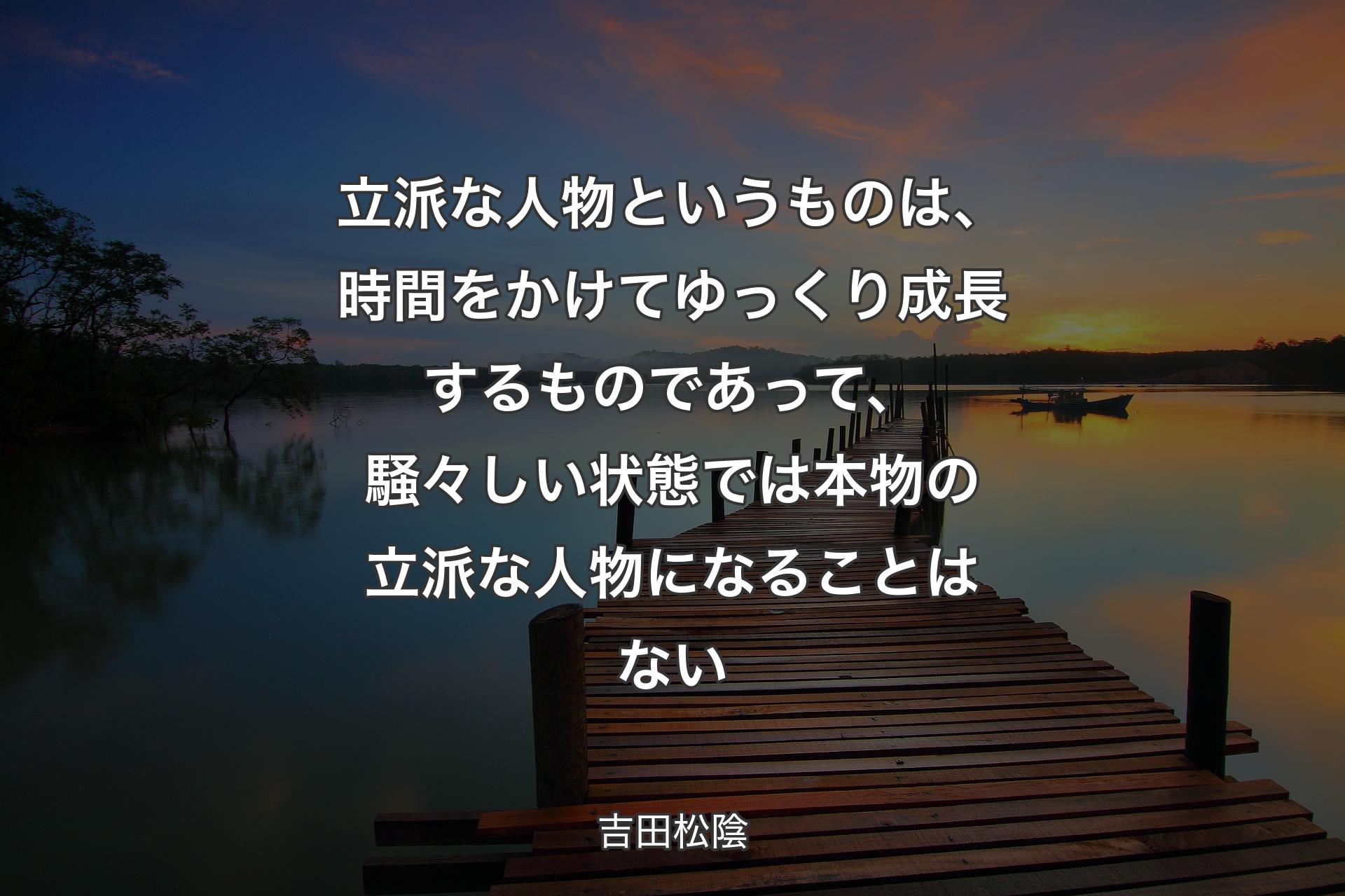 立派な人物というものは、時間をかけてゆっくり成長するものであって、騒々しい状態では本物の立派な人物になることはない - 吉田松陰