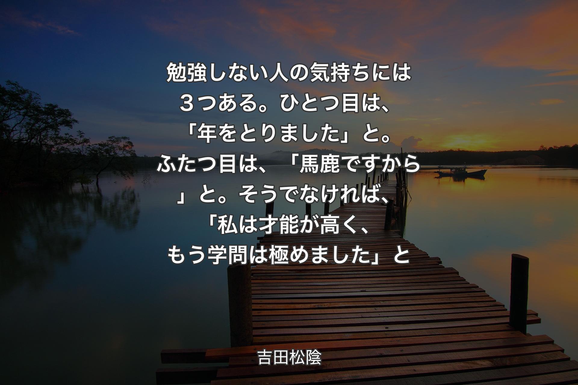 【背景3】勉強しない人の気持ちには３つある。ひとつ目は、「年をとりました」と。ふたつ目は、「馬鹿ですから」と。そうでなければ、「私は才能が高く、もう学問は極めました」と - 吉田松陰