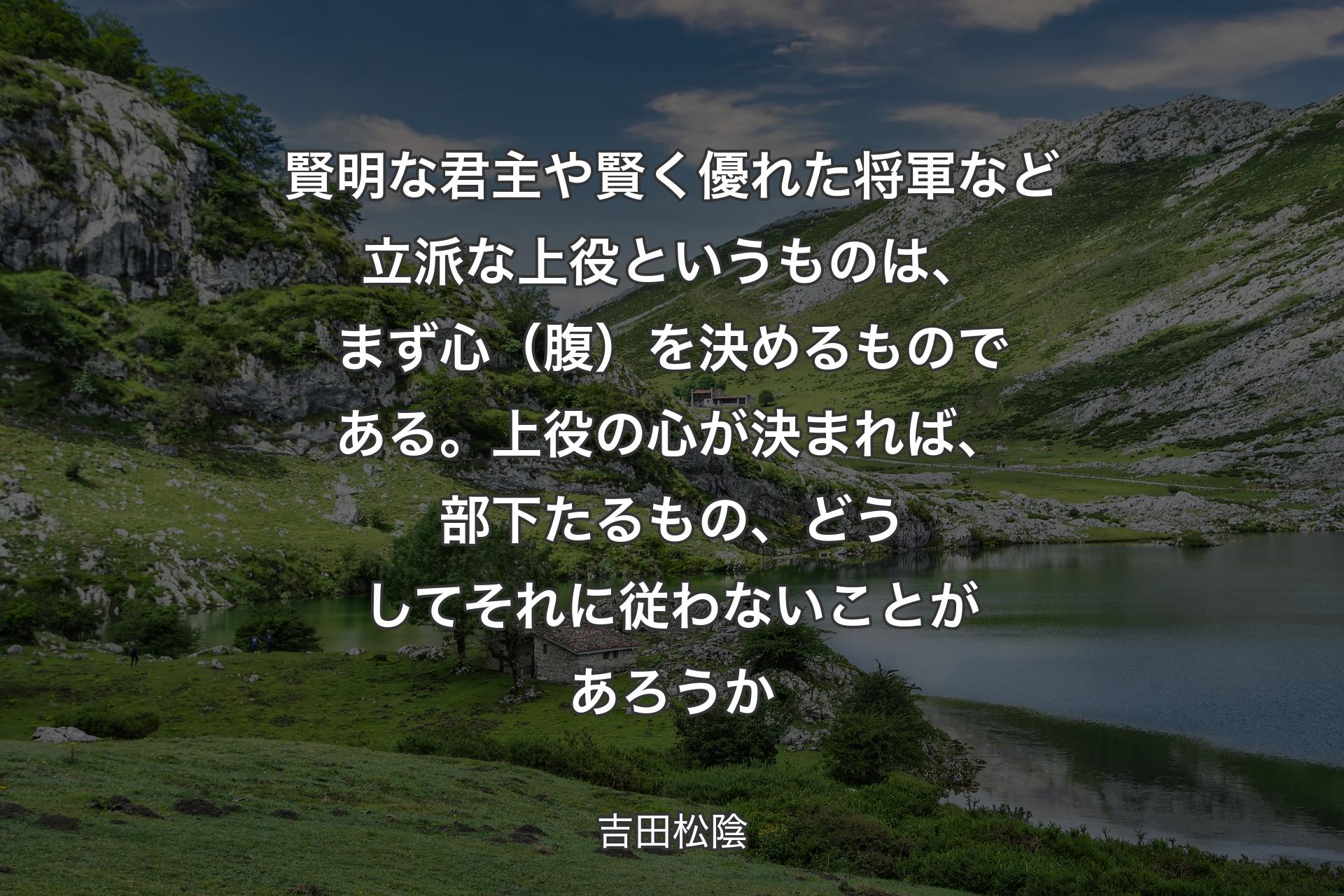 賢明な君主や賢く優れた将軍など立派な上役というものは、まず心（腹）を決めるものである。上役の心が決まれば、部下たるもの、どうしてそれに従わないことがあろうか - 吉田松陰