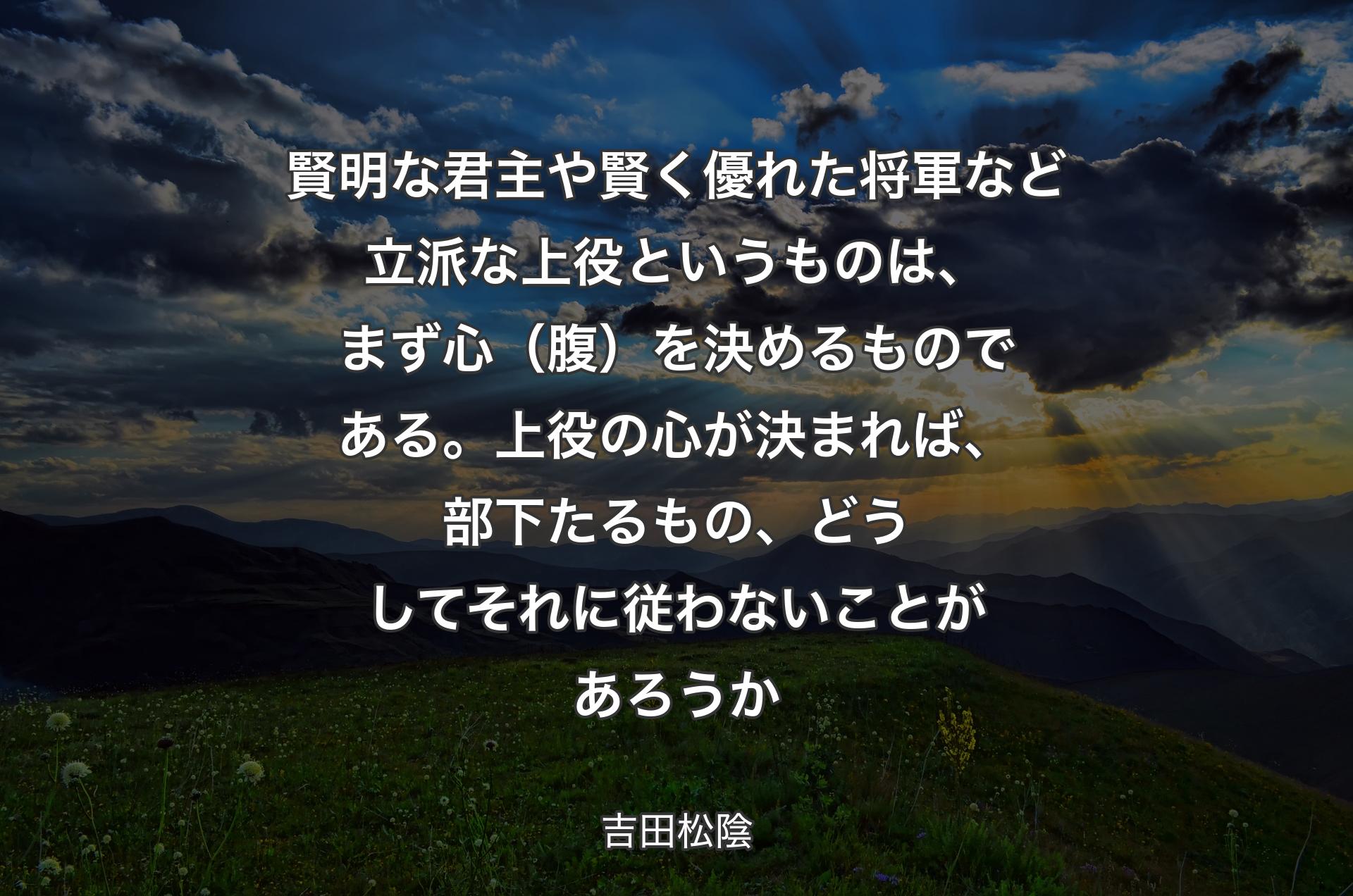 賢明な君主や賢く優れた将軍など立派な上役というものは、まず心（腹）を決めるものである。上役の心が決まれば、部下たるもの、どうしてそれに従わないことがあろうか - 吉田松陰