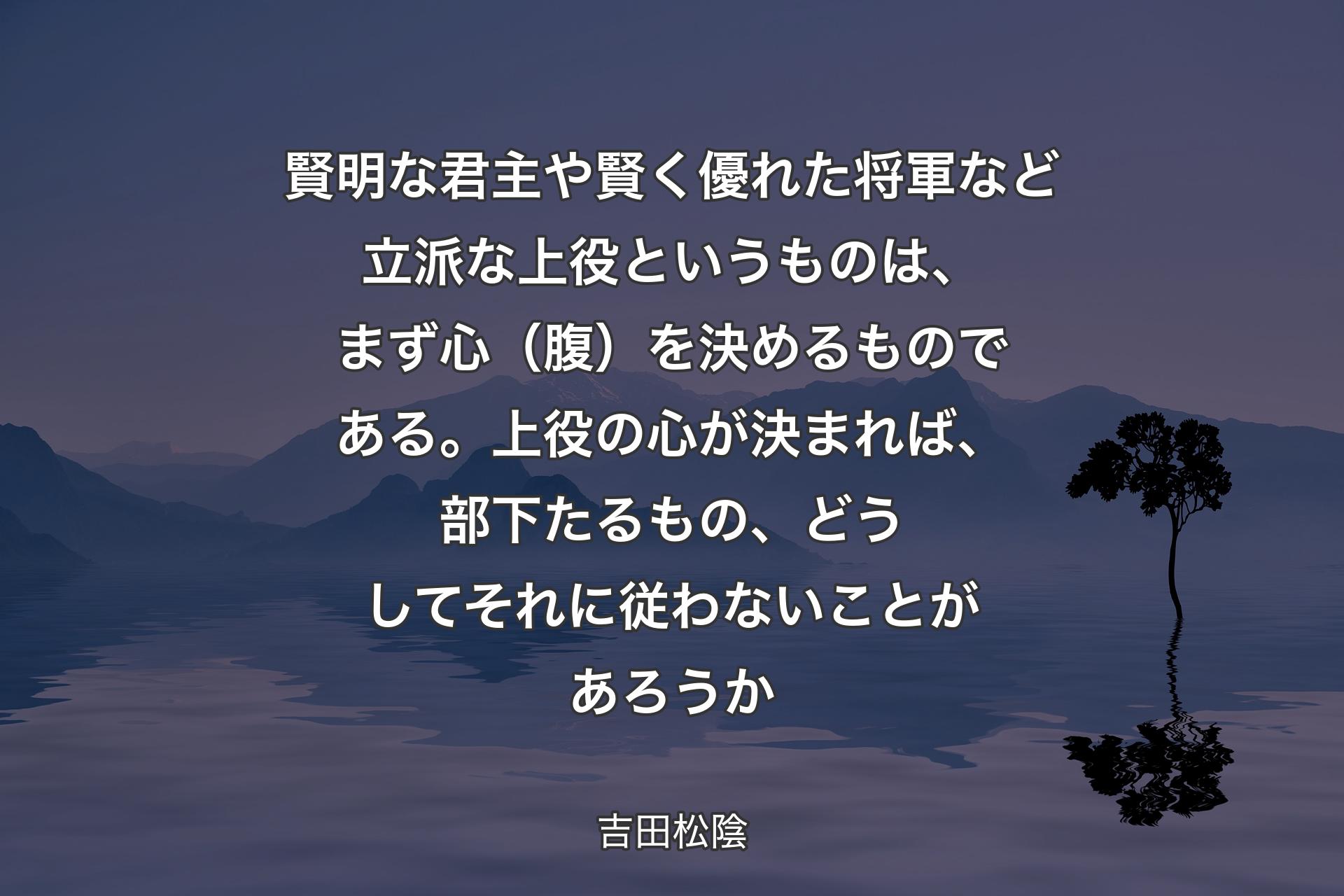 賢明な君主や賢く優れた将軍など立派な上役というものは、まず心（腹）を決めるものである。上役の心が決まれば、部下たるもの、どうしてそれに従わないことがあろうか - 吉田松陰