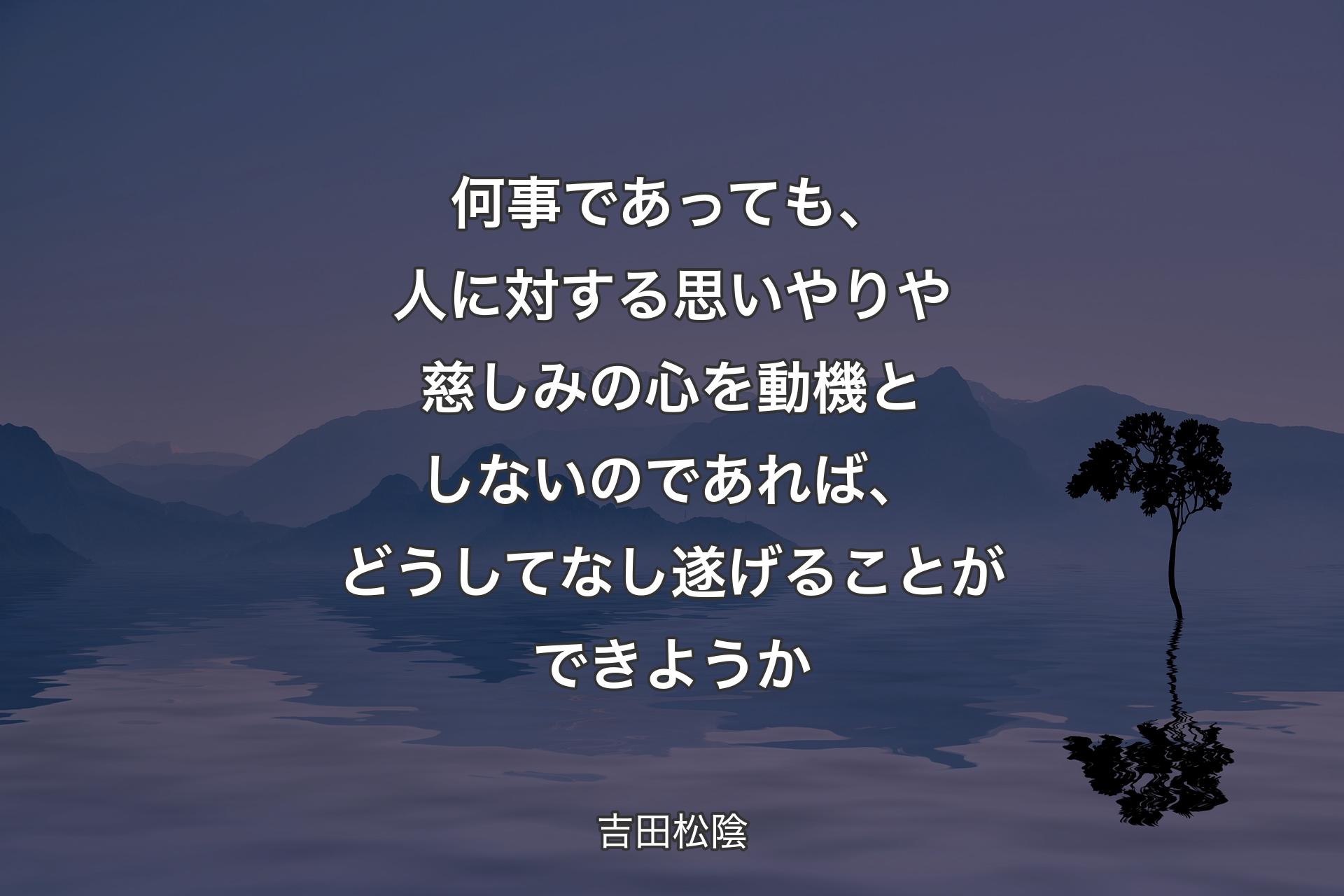 【背景4】何事であっても、人に対する思いやりや慈しみの心を動機としないのであれば、どうしてなし遂げることができようか - 吉田松陰