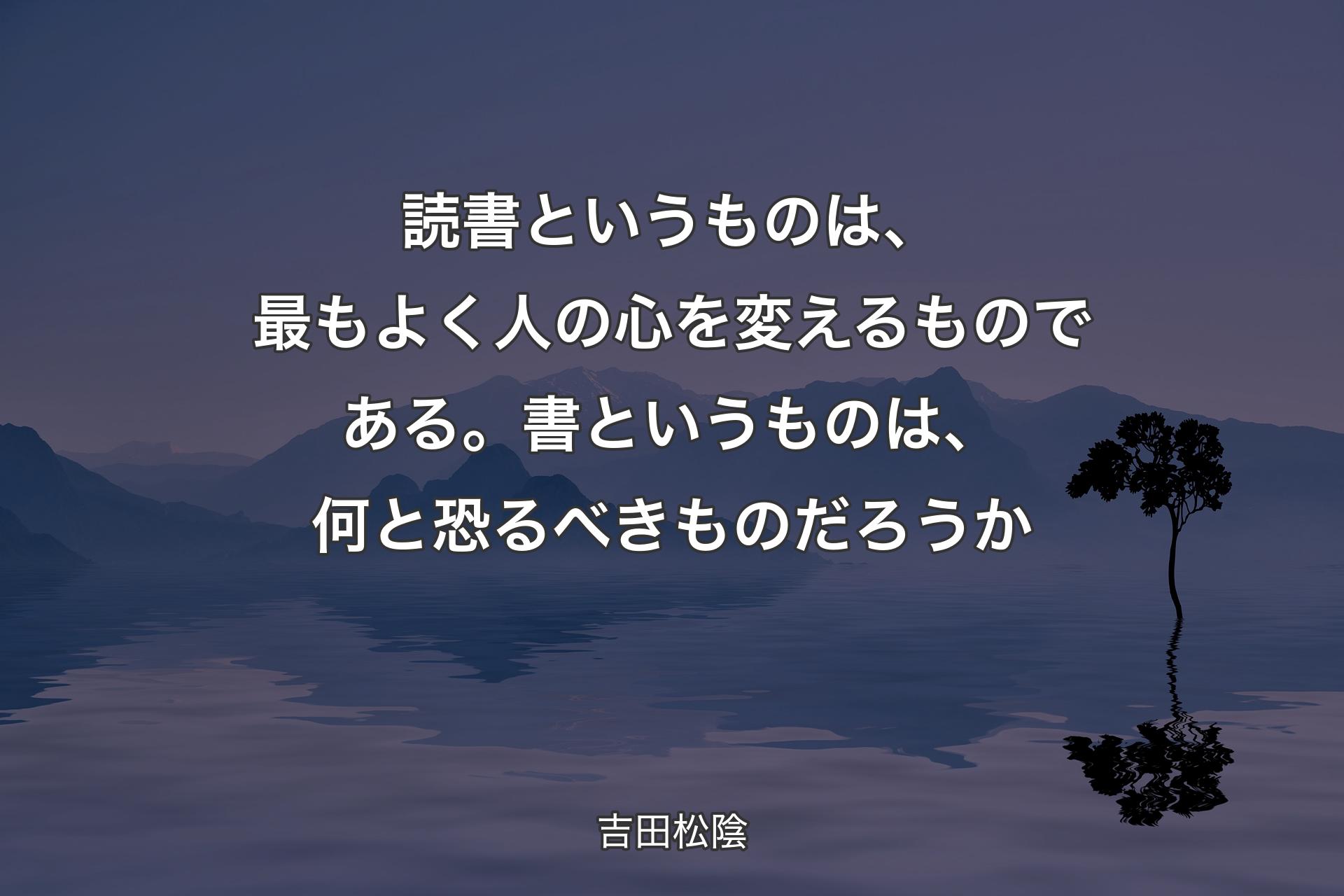 【背景4】読書というものは、最もよく人の心を変えるものである。書というものは、何と恐るべきものだろうか - 吉田松陰