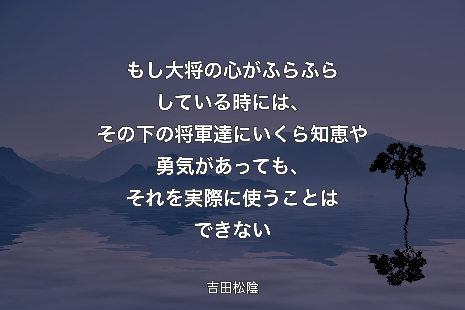 【背景4】もし大将の心がふらふらしている時には、その下の将軍達にいくら知恵や勇気があっても、それを実際に使うことはできない - 吉田松陰