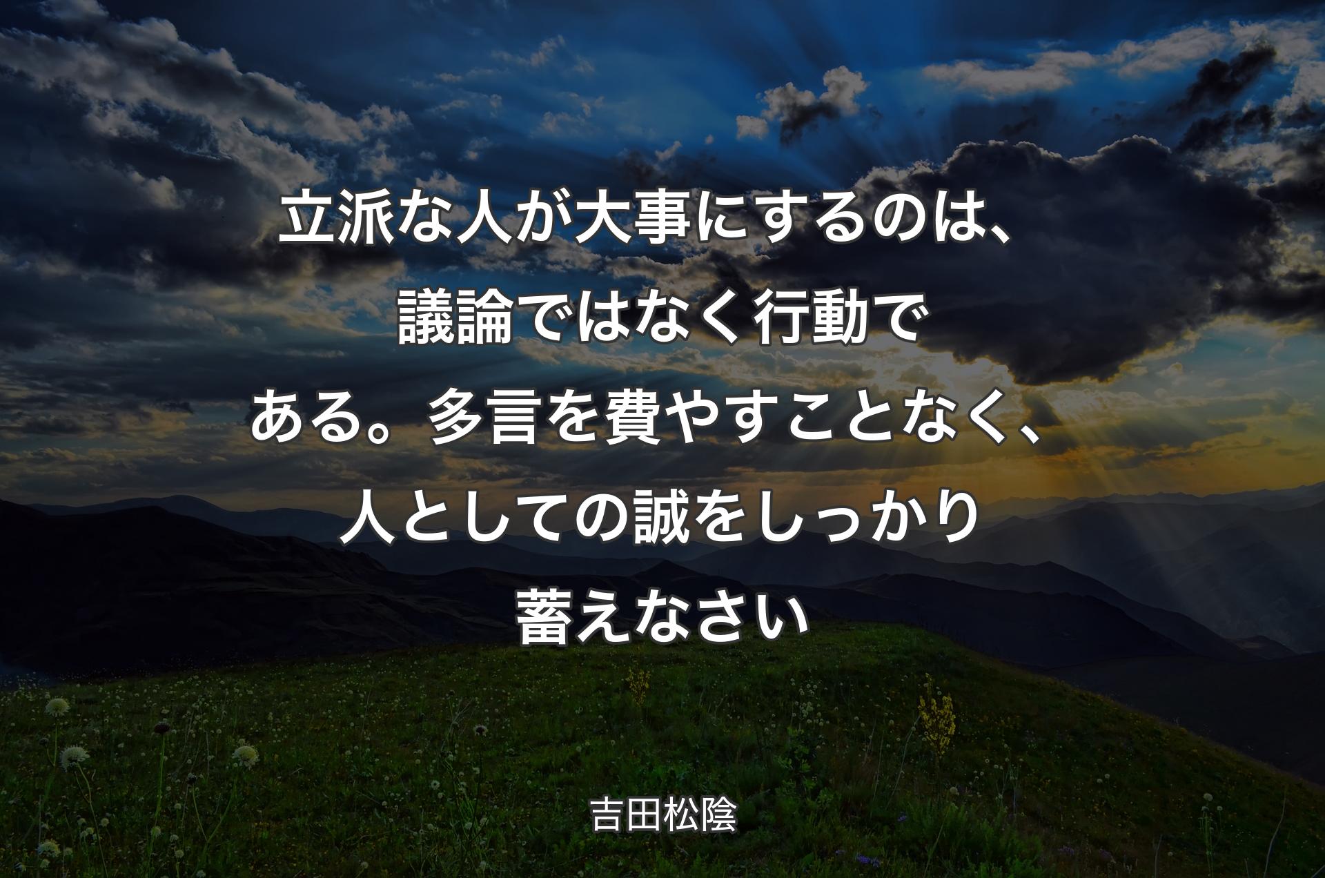 立派な人が大事にするのは、議論ではなく行動である。多言を費やすことなく、人としての誠をしっかり蓄えなさい - 吉田松陰