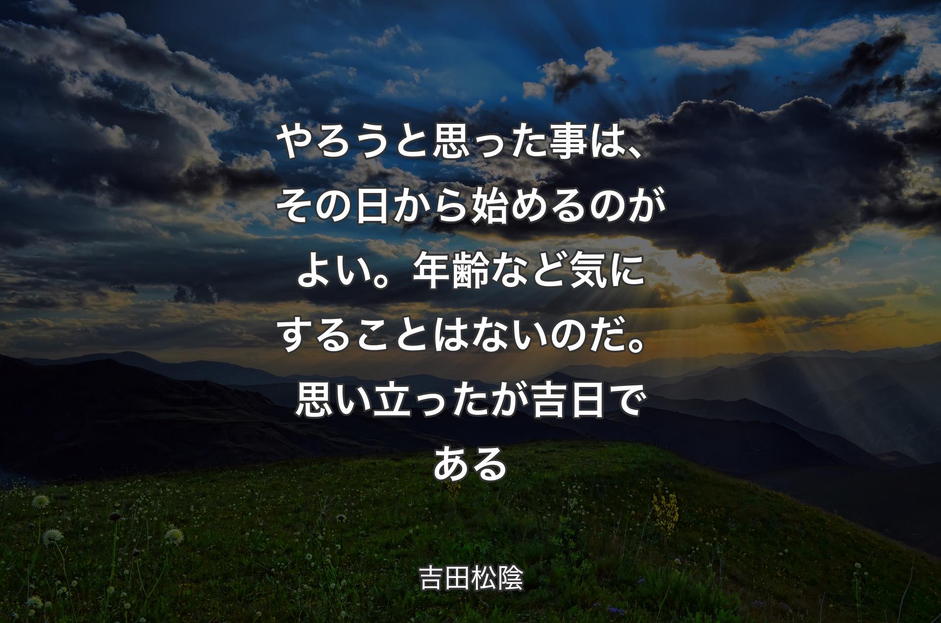 やろうと思った事は、その日から始めるのがよい。年齢など気にすることはないのだ。 思い立ったが吉日である - 吉田松陰