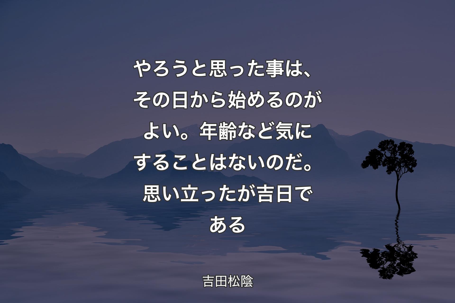 やろうと思った事は、その日から始めるのがよい。年齢など気にすることはないのだ。 思い立ったが吉日である - 吉田松陰