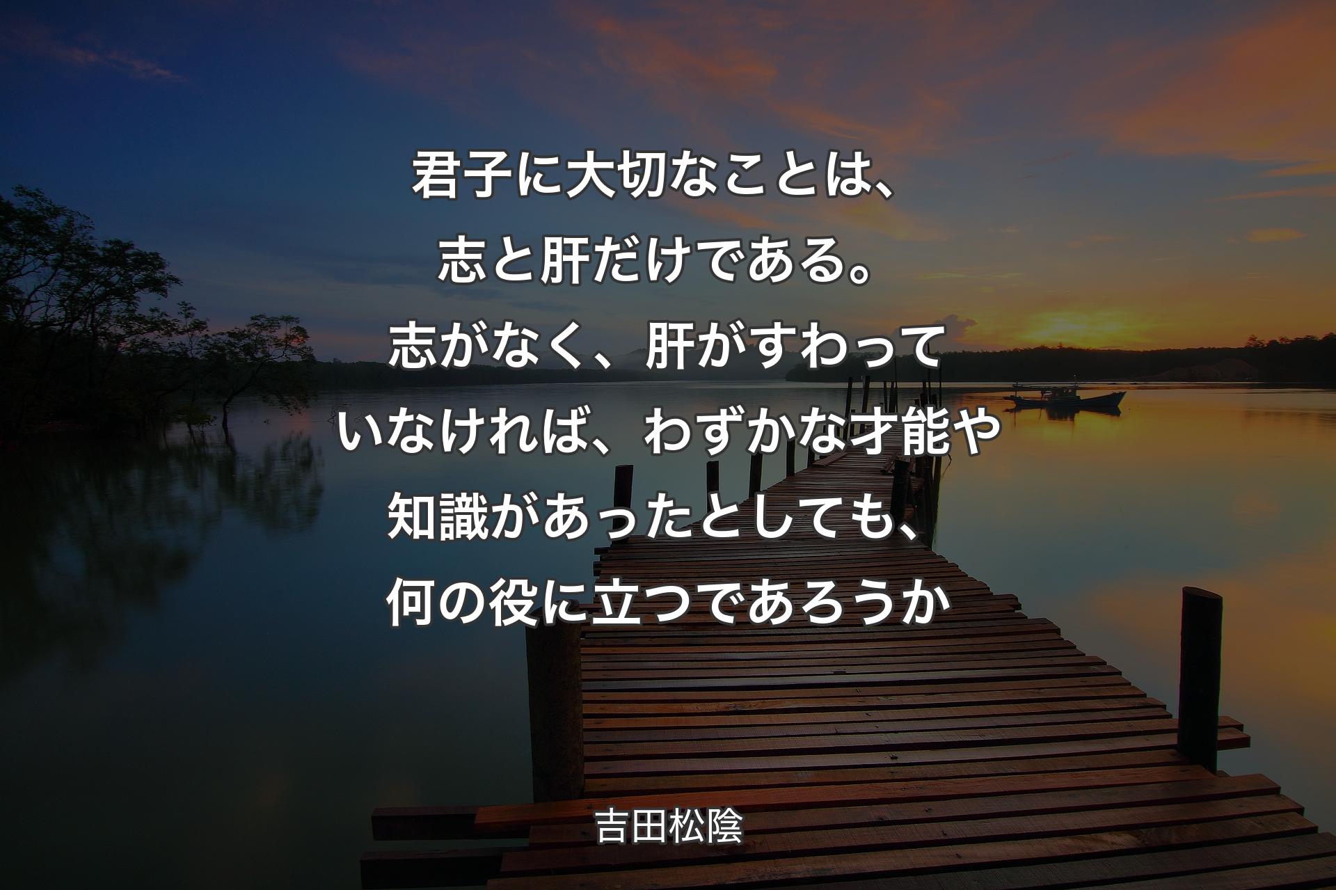 君子に大切なことは、志と肝だけである。志がなく、肝がすわっていなければ、わずかな才能や知識があったとしても、何の役に立つであろうか - 吉田松陰