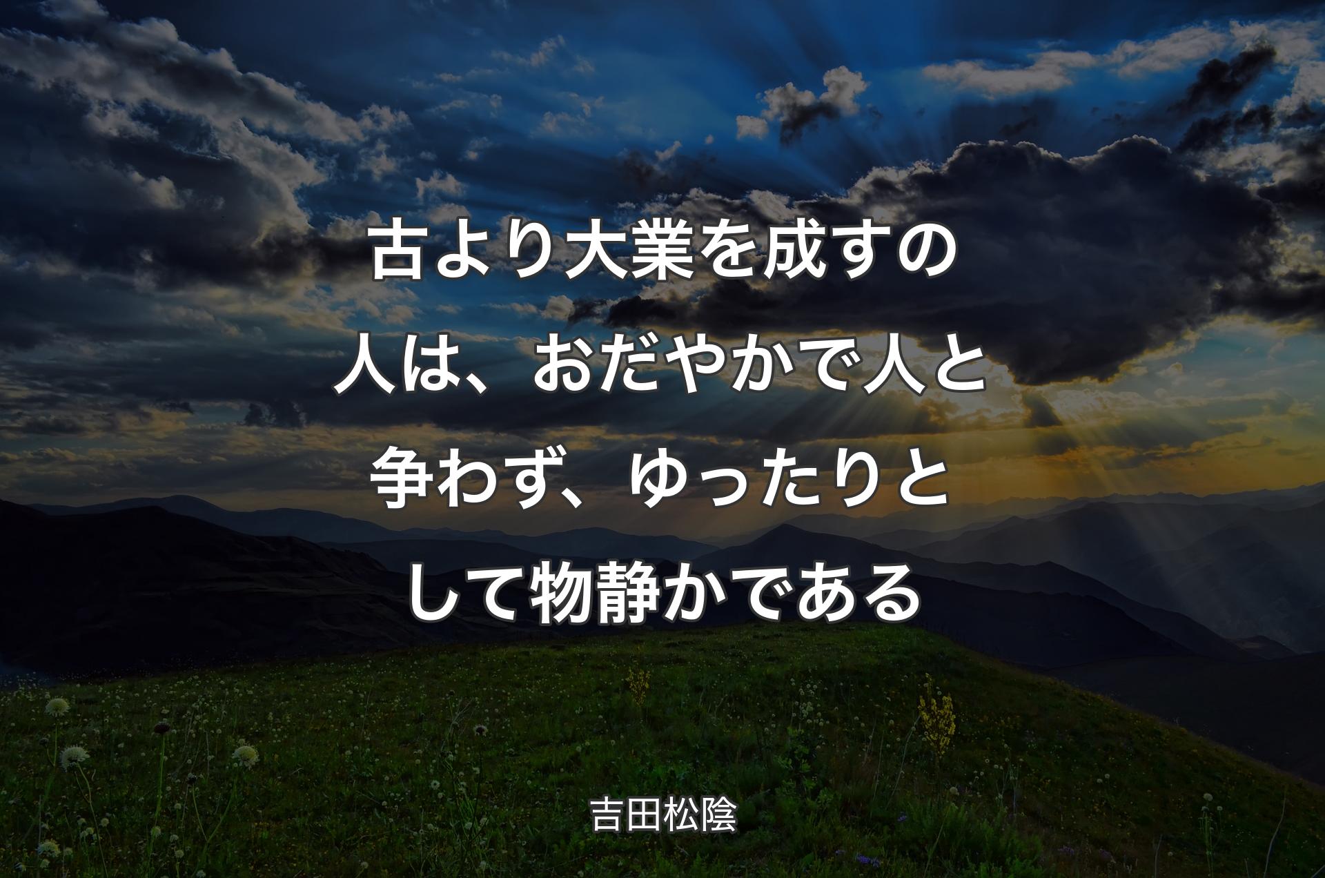 古より大業を成すの人は、おだやかで人と争わず、ゆったりとして物静かである - 吉田松陰