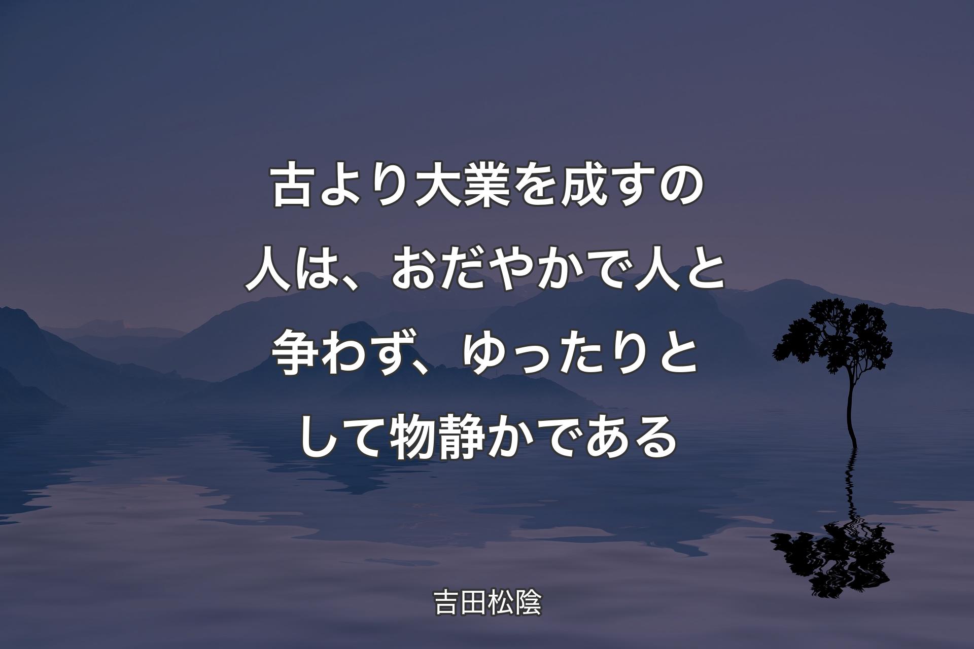 古より大業を成すの人は、おだやかで人と争わず、ゆったりとして物静かである - 吉田松陰