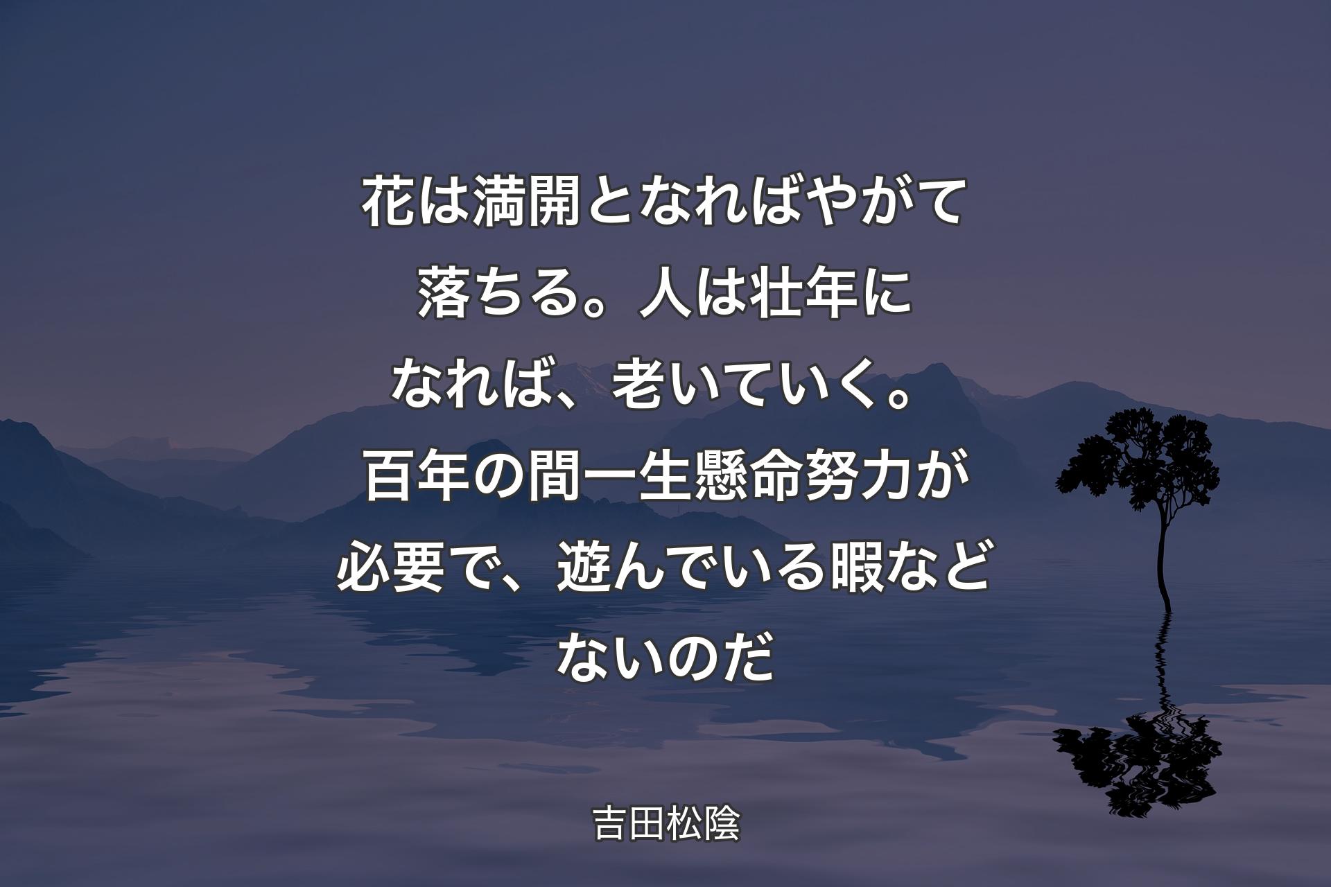 花は満開となればやがて落ちる。人は壮年になれば、老いていく。百年の間一生懸命努力が必要で、遊んでいる暇などないのだ - 吉田松陰