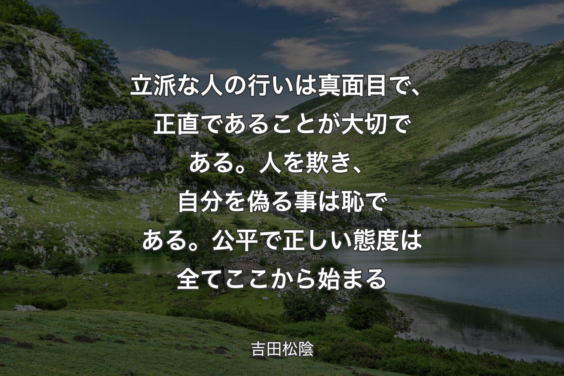 立派な人の行いは真面目で、正直であることが大切である。人を欺き、自分を偽る事は恥である。公平で正しい態度は全てここから始まる - 吉田松陰