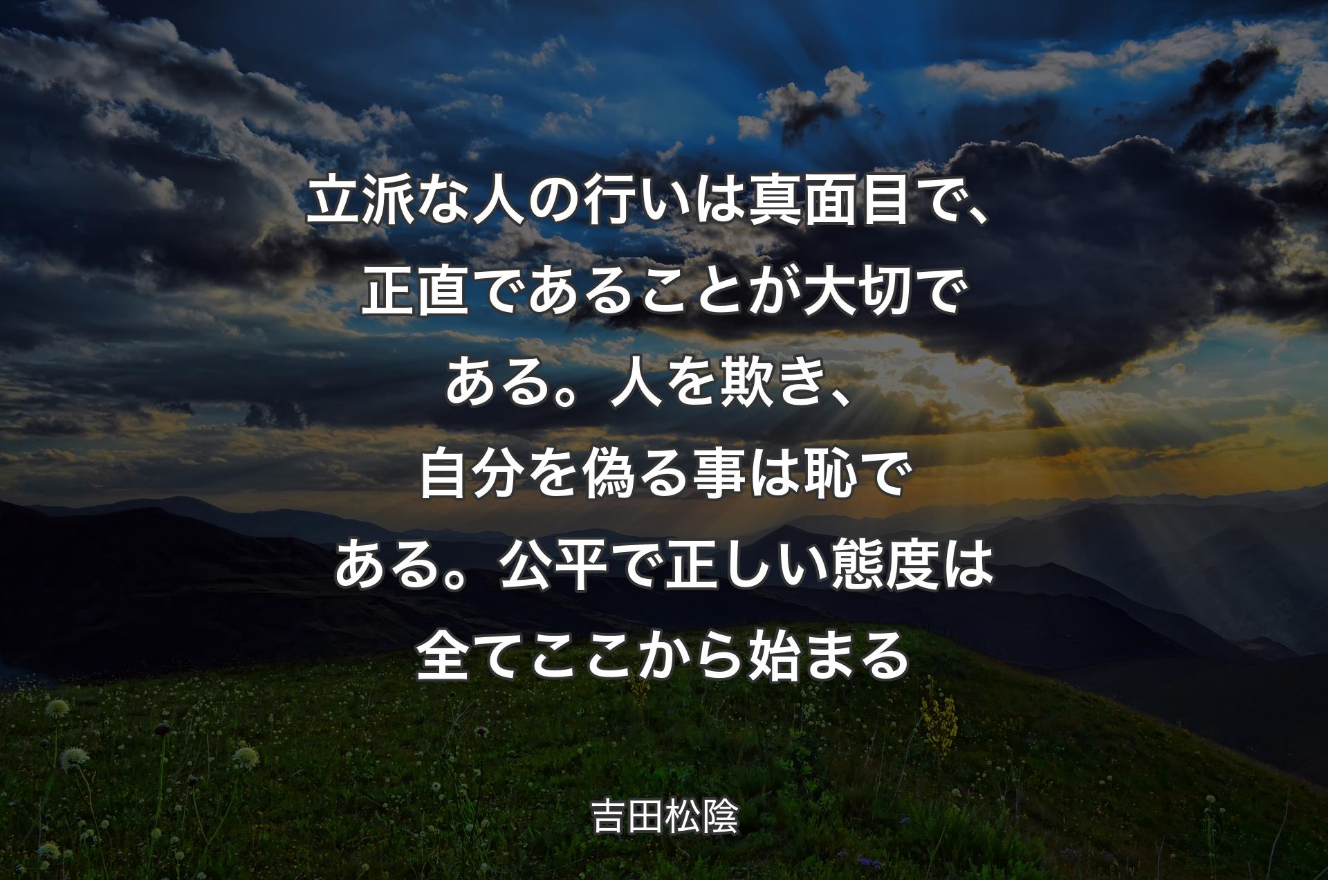 立派な人の行いは真面目で、正直であることが大切である。人を欺き、自分を偽る事は恥である。公平で正しい態度は全てここから始まる - 吉田松陰