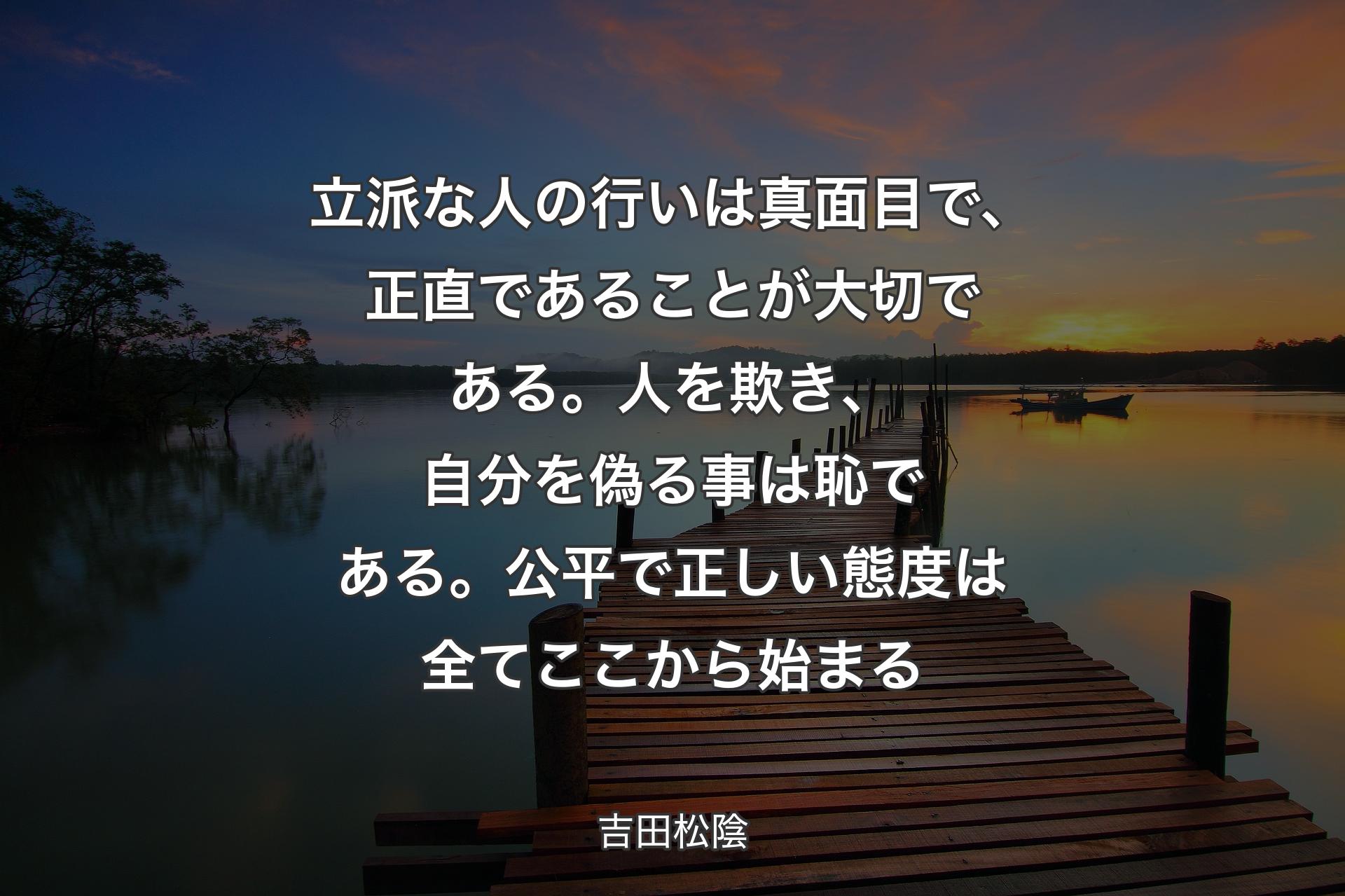 【背景3】立派な人の行いは真面目で、正直であることが大切である。人を欺き、自分を偽る事は恥である。公平で正しい態度は全てここから始まる - 吉田松陰