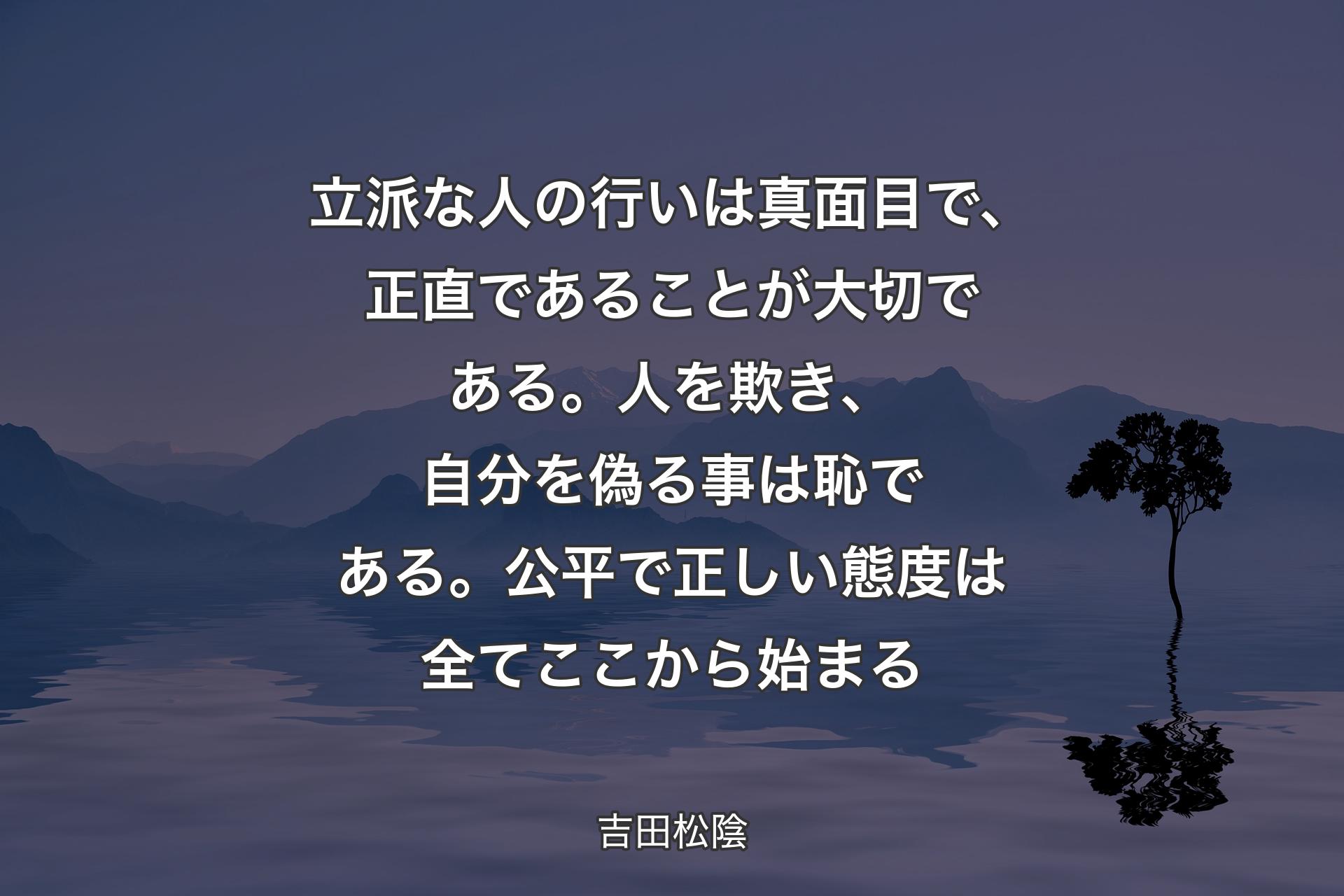 【背景4】立派な人の行いは真面目で、正直であることが大切である。人を欺き、自分を偽る事は恥である。公平で正しい態度は全てここから始まる - 吉田松陰