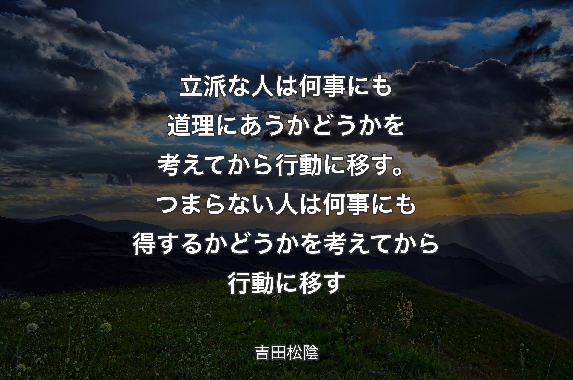 立派な人は何事にも道理にあうかどうかを考えてから行動に移す。つまらない人は何事にも得するかどうかを考えてから行動に移す - 吉田松陰