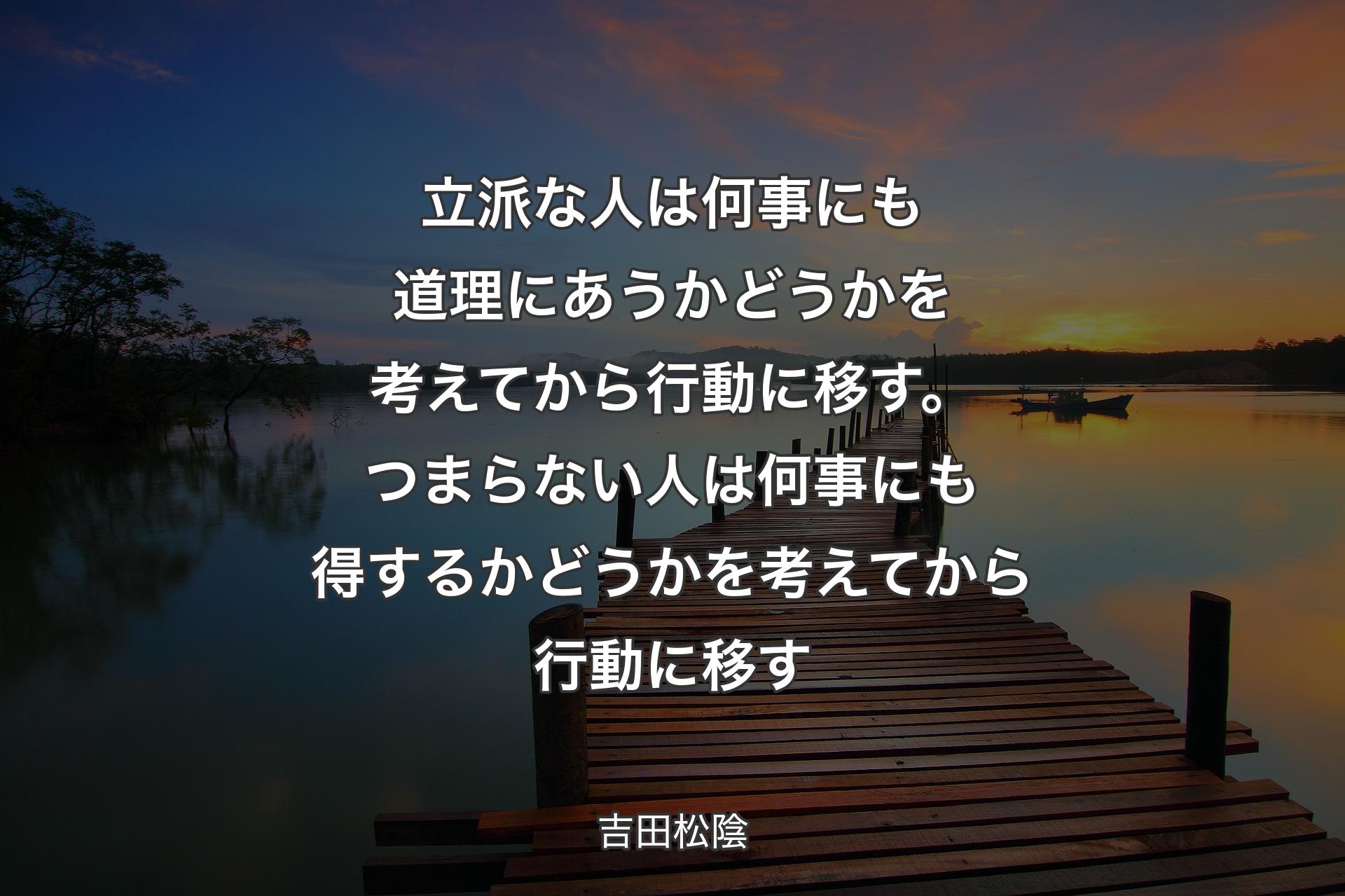 【背景3】立派な人は何事にも道理にあうかどうかを考えてから行動に移す。つまらない人は何事にも得するかどうかを考えてから行動に移す - 吉田松陰