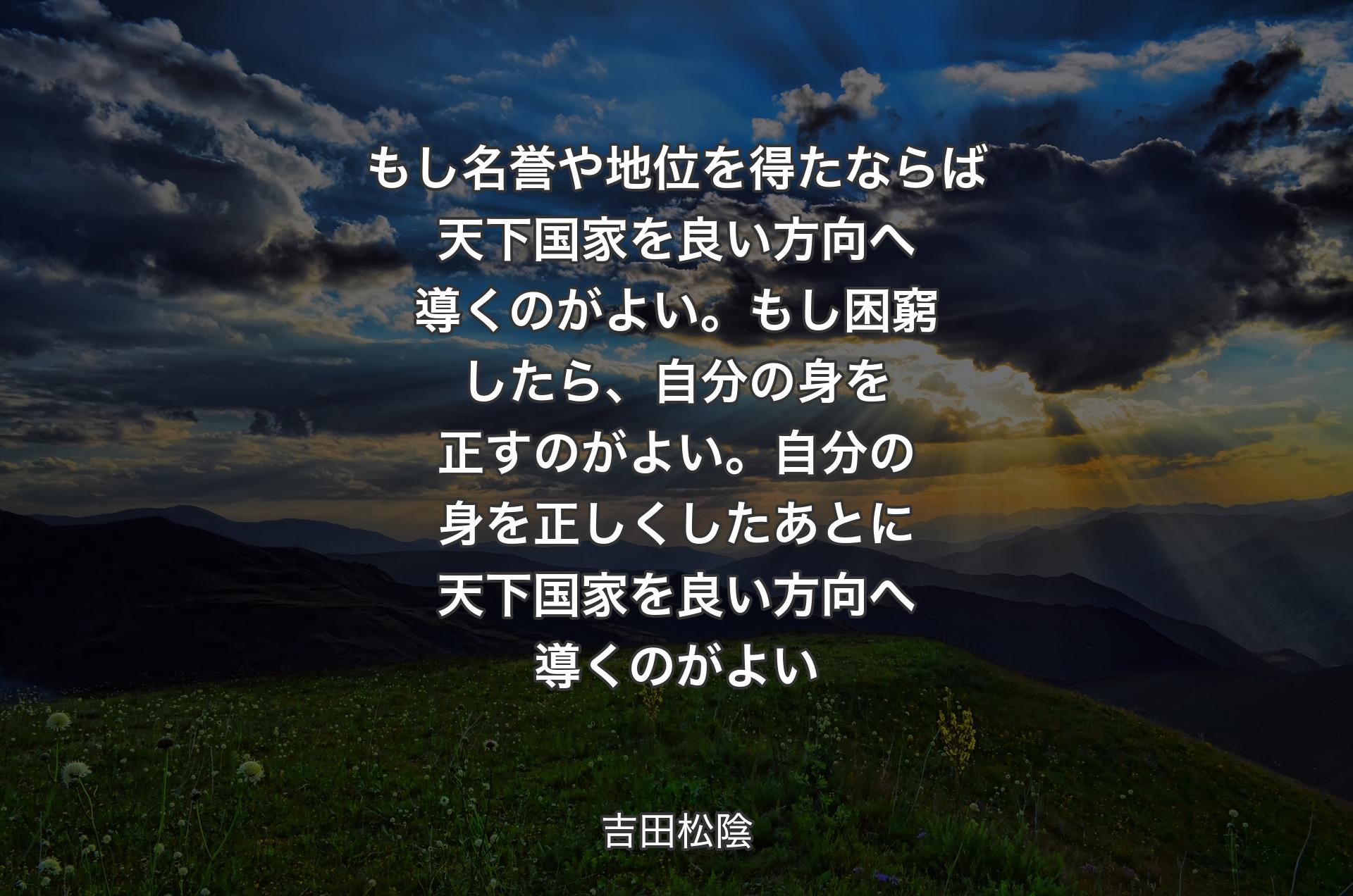 もし名誉や地位を得たならば天下国家を良い方向へ導くのがよい。もし困窮したら、自分の身を正すのがよい。自分の身を正しくしたあとに天下国家を良い方向へ導くのがよい - 吉田松陰